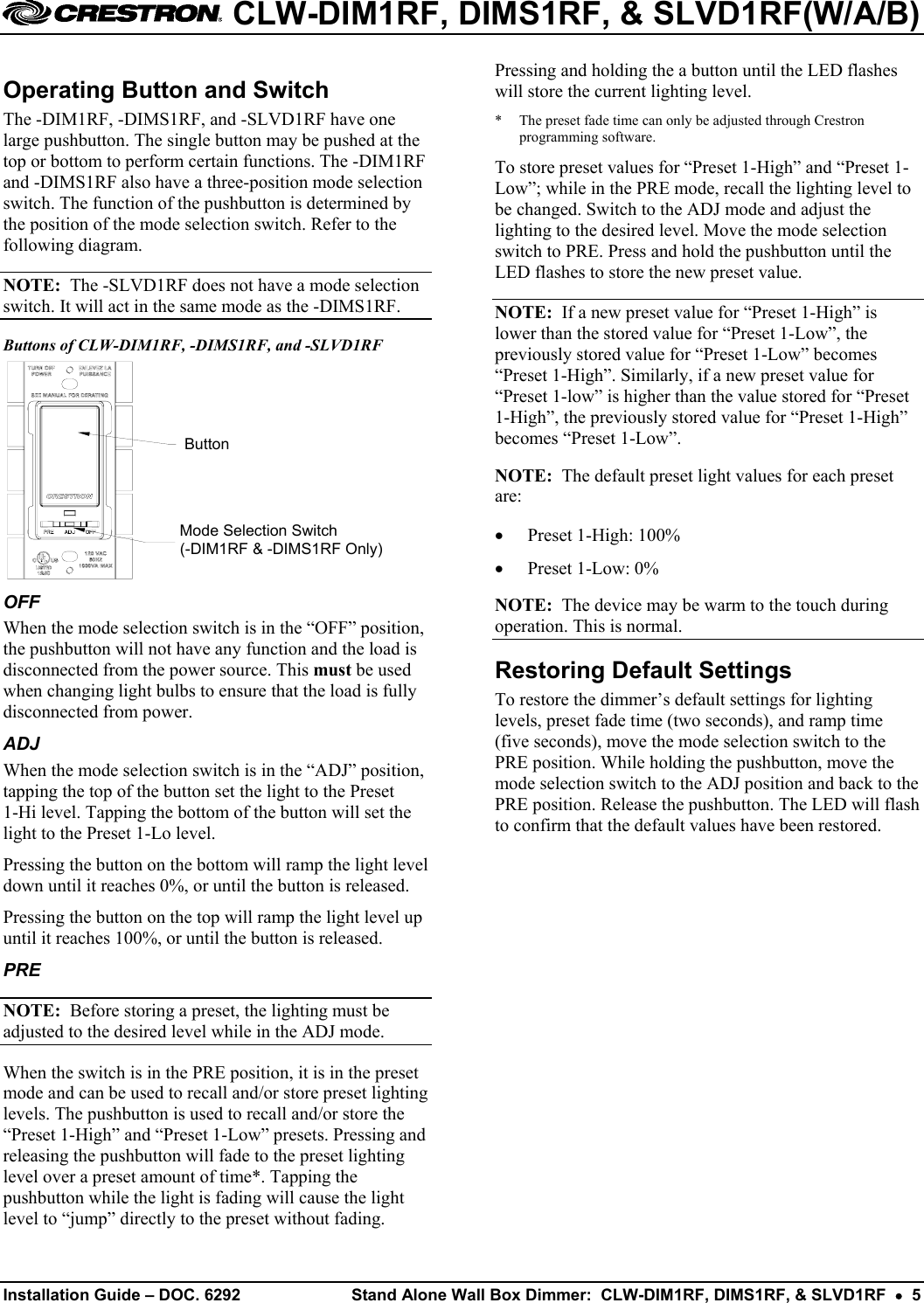  CLW-DIM1RF, DIMS1RF, &amp; SLVD1RF(W/A/B) Operating Button and Switch The -DIM1RF, -DIMS1RF, and -SLVD1RF have one large pushbutton. The single button may be pushed at the top or bottom to perform certain functions. The -DIM1RF and -DIMS1RF also have a three-position mode selection switch. The function of the pushbutton is determined by the position of the mode selection switch. Refer to the following diagram. NOTE:  The -SLVD1RF does not have a mode selection switch. It will act in the same mode as the -DIMS1RF. Buttons of CLW-DIM1RF, -DIMS1RF, and -SLVD1RF ButtonMode Selection Switch(-DIM1RF &amp; -DIMS1RF Only) OFF When the mode selection switch is in the “OFF” position, the pushbutton will not have any function and the load is disconnected from the power source. This must be used when changing light bulbs to ensure that the load is fully disconnected from power. ADJ When the mode selection switch is in the “ADJ” position, tapping the top of the button set the light to the Preset  1-Hi level. Tapping the bottom of the button will set the light to the Preset 1-Lo level.  Pressing the button on the bottom will ramp the light level down until it reaches 0%, or until the button is released. Pressing the button on the top will ramp the light level up until it reaches 100%, or until the button is released. PRE NOTE:  Before storing a preset, the lighting must be adjusted to the desired level while in the ADJ mode. When the switch is in the PRE position, it is in the preset mode and can be used to recall and/or store preset lighting levels. The pushbutton is used to recall and/or store the “Preset 1-High” and “Preset 1-Low” presets. Pressing and releasing the pushbutton will fade to the preset lighting level over a preset amount of time*. Tapping the pushbutton while the light is fading will cause the light level to “jump” directly to the preset without fading. Pressing and holding the a button until the LED flashes will store the current lighting level. *  The preset fade time can only be adjusted through Crestron programming software. To store preset values for “Preset 1-High” and “Preset 1-Low”; while in the PRE mode, recall the lighting level to be changed. Switch to the ADJ mode and adjust the lighting to the desired level. Move the mode selection switch to PRE. Press and hold the pushbutton until the LED flashes to store the new preset value. NOTE:  If a new preset value for “Preset 1-High” is lower than the stored value for “Preset 1-Low”, the previously stored value for “Preset 1-Low” becomes “Preset 1-High”. Similarly, if a new preset value for “Preset 1-low” is higher than the value stored for “Preset 1-High”, the previously stored value for “Preset 1-High” becomes “Preset 1-Low”. NOTE:  The default preset light values for each preset are:  •  Preset 1-High: 100% •  Preset 1-Low: 0% NOTE:  The device may be warm to the touch during operation. This is normal. Restoring Default Settings To restore the dimmer’s default settings for lighting levels, preset fade time (two seconds), and ramp time (five seconds), move the mode selection switch to the PRE position. While holding the pushbutton, move the mode selection switch to the ADJ position and back to the PRE position. Release the pushbutton. The LED will flash to confirm that the default values have been restored. Installation Guide – DOC. 6292  Stand Alone Wall Box Dimmer:  CLW-DIM1RF, DIMS1RF, &amp; SLVD1RF  •  5   