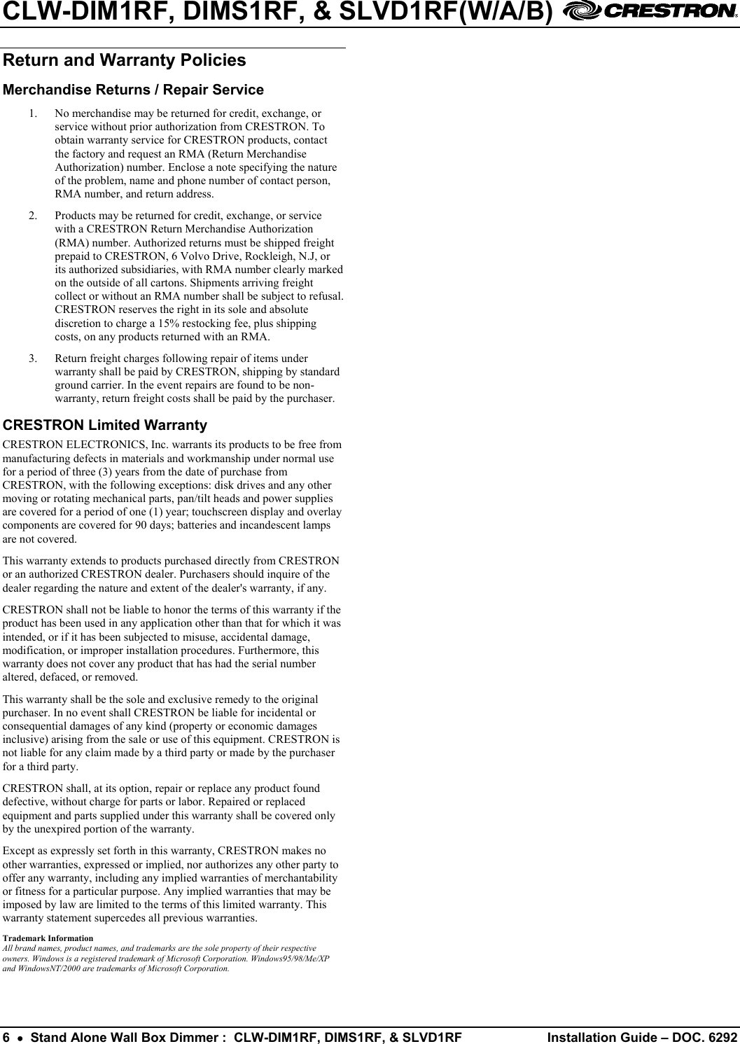 CLW-DIM1RF, DIMS1RF, &amp; SLVD1RF(W/A/B)    6  •  Stand Alone Wall Box Dimmer :  CLW-DIM1RF, DIMS1RF, &amp; SLVD1RF  Installation Guide – DOC. 6292 Return and Warranty Policies Merchandise Returns / Repair Service 1.  No merchandise may be returned for credit, exchange, or service without prior authorization from CRESTRON. To obtain warranty service for CRESTRON products, contact the factory and request an RMA (Return Merchandise Authorization) number. Enclose a note specifying the nature of the problem, name and phone number of contact person, RMA number, and return address. 2.  Products may be returned for credit, exchange, or service with a CRESTRON Return Merchandise Authorization (RMA) number. Authorized returns must be shipped freight prepaid to CRESTRON, 6 Volvo Drive, Rockleigh, N.J, or its authorized subsidiaries, with RMA number clearly marked on the outside of all cartons. Shipments arriving freight collect or without an RMA number shall be subject to refusal. CRESTRON reserves the right in its sole and absolute discretion to charge a 15% restocking fee, plus shipping costs, on any products returned with an RMA. 3.  Return freight charges following repair of items under warranty shall be paid by CRESTRON, shipping by standard ground carrier. In the event repairs are found to be non-warranty, return freight costs shall be paid by the purchaser. CRESTRON Limited Warranty CRESTRON ELECTRONICS, Inc. warrants its products to be free from manufacturing defects in materials and workmanship under normal use for a period of three (3) years from the date of purchase from CRESTRON, with the following exceptions: disk drives and any other moving or rotating mechanical parts, pan/tilt heads and power supplies are covered for a period of one (1) year; touchscreen display and overlay components are covered for 90 days; batteries and incandescent lamps are not covered. This warranty extends to products purchased directly from CRESTRON or an authorized CRESTRON dealer. Purchasers should inquire of the dealer regarding the nature and extent of the dealer&apos;s warranty, if any. CRESTRON shall not be liable to honor the terms of this warranty if the product has been used in any application other than that for which it was intended, or if it has been subjected to misuse, accidental damage, modification, or improper installation procedures. Furthermore, this warranty does not cover any product that has had the serial number altered, defaced, or removed. This warranty shall be the sole and exclusive remedy to the original purchaser. In no event shall CRESTRON be liable for incidental or consequential damages of any kind (property or economic damages inclusive) arising from the sale or use of this equipment. CRESTRON is not liable for any claim made by a third party or made by the purchaser for a third party. CRESTRON shall, at its option, repair or replace any product found defective, without charge for parts or labor. Repaired or replaced equipment and parts supplied under this warranty shall be covered only by the unexpired portion of the warranty. Except as expressly set forth in this warranty, CRESTRON makes no other warranties, expressed or implied, nor authorizes any other party to offer any warranty, including any implied warranties of merchantability or fitness for a particular purpose. Any implied warranties that may be imposed by law are limited to the terms of this limited warranty. This warranty statement supercedes all previous warranties. Trademark Information All brand names, product names, and trademarks are the sole property of their respective owners. Windows is a registered trademark of Microsoft Corporation. Windows95/98/Me/XP and WindowsNT/2000 are trademarks of Microsoft Corporation. 