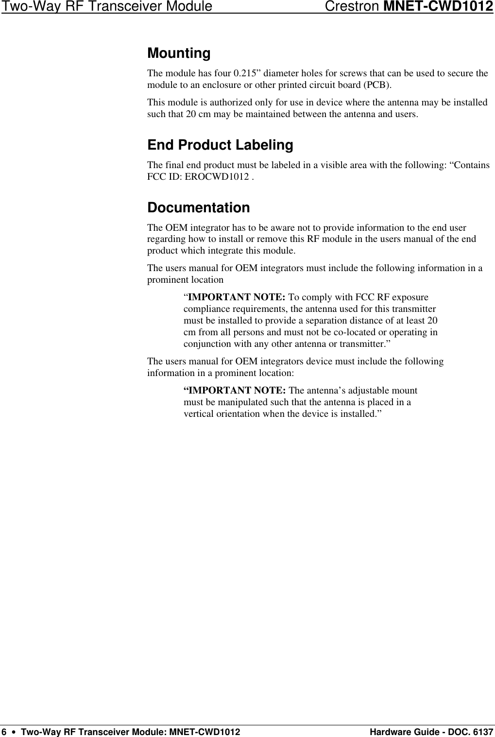 Two-Way RF Transceiver Module Crestron MNET-CWD1012 6  •  Two-Way RF Transceiver Module: MNET-CWD1012 Hardware Guide - DOC. 6137 Mounting The module has four 0.215” diameter holes for screws that can be used to secure the module to an enclosure or other printed circuit board (PCB). This module is authorized only for use in device where the antenna may be installed such that 20 cm may be maintained between the antenna and users. End Product Labeling The final end product must be labeled in a visible area with the following: “Contains FCC ID: EROCWD1012 . Documentation The OEM integrator has to be aware not to provide information to the end user regarding how to install or remove this RF module in the users manual of the end product which integrate this module. The users manual for OEM integrators must include the following information in a prominent location  “IMPORTANT NOTE: To comply with FCC RF exposure compliance requirements, the antenna used for this transmitter must be installed to provide a separation distance of at least 20 cm from all persons and must not be co-located or operating in conjunction with any other antenna or transmitter.” The users manual for OEM integrators device must include the following information in a prominent location: “IMPORTANT NOTE: The antenna’s adjustable mount must be manipulated such that the antenna is placed in a vertical orientation when the device is installed.” 