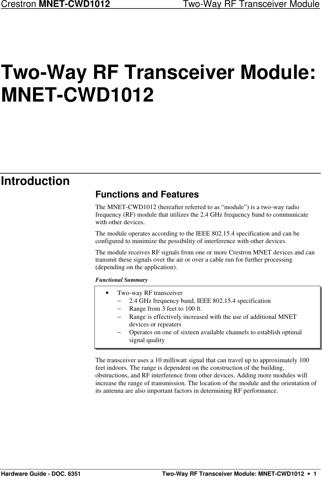 Crestron MNET-CWD1012 Two-Way RF Transceiver Module Hardware Guide - DOC. 6351  Two-Way RF Transceiver Module: MNET-CWD1012  •  1 • Two-way RF transceiver − 2.4 GHz frequency band, IEEE 802.15.4 specification − Range from 3 feet to 100 ft. − Range is effectively increased with the use of additional MNET devices or repeaters − Operates on one of sixteen available channels to establish optimal signal quality Two-Way RF Transceiver Module: MNET-CWD1012 Introduction Functions and Features The MNET-CWD1012 (hereafter referred to as “module”) is a two-way radio frequency (RF) module that utilizes the 2.4 GHz frequency band to communicate with other devices. The module operates according to the IEEE 802.15.4 specification and can be configured to minimize the possibility of interference with other devices.  The module receives RF signals from one or more Crestron MNET devices and can transmit these signals over the air or over a cable run for further processing (depending on the application).  Functional Summary       The transceiver uses a 10 milliwatt signal that can travel up to approximately 100 feet indoors. The range is dependent on the construction of the building, obstructions, and RF interference from other devices. Adding more modules will increase the range of transmission. The location of the module and the orientation of its antenna are also important factors in determining RF performance. 