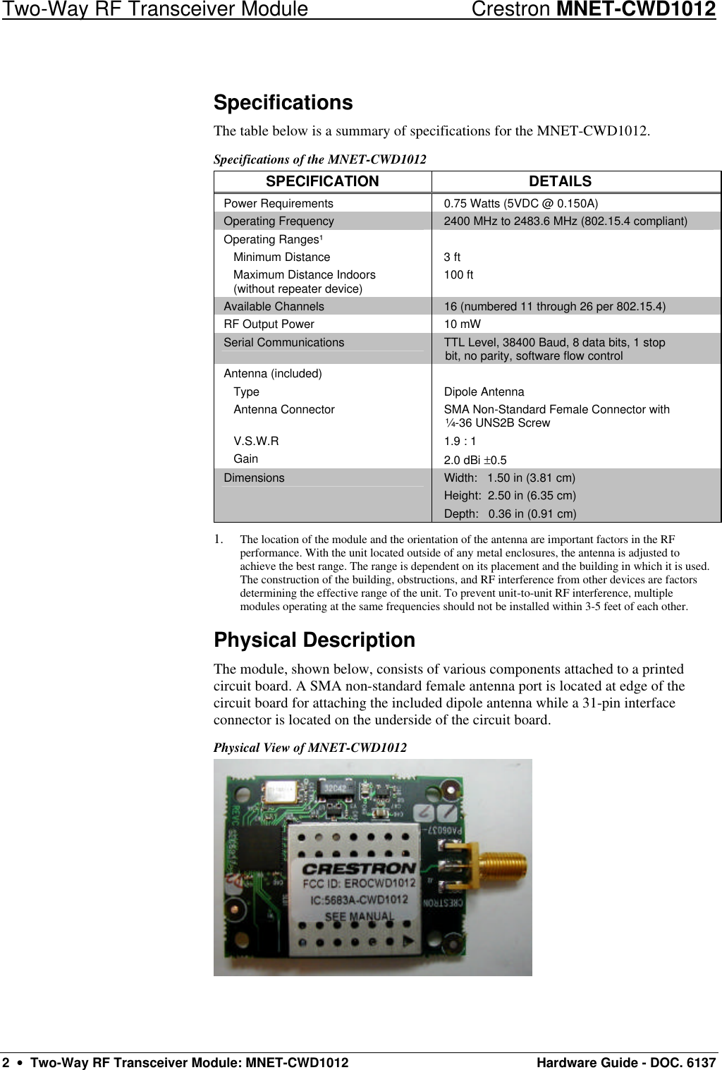 Two-Way RF Transceiver Module Crestron MNET-CWD1012 2  •  Two-Way RF Transceiver Module: MNET-CWD1012 Hardware Guide - DOC. 6137 Specifications The table below is a summary of specifications for the MNET-CWD1012.  Specifications of the MNET-CWD1012 SPECIFICATION DETAILS Power Requirements 0.75 Watts (5VDC @ 0.150A) Operating Frequency 2400 MHz to 2483.6 MHz (802.15.4 compliant) Operating Ranges¹  Minimum Distance  Maximum Distance Indoors   (without repeater device)  3 ft 100 ft  Available Channels 16 (numbered 11 through 26 per 802.15.4)  RF Output Power 10 mW Serial Communications TTL Level, 38400 Baud, 8 data bits, 1 stop bit, no parity, software flow control Antenna (included)  Type  Antenna Connector   V.S.W.R  Gain  Dipole Antenna SMA Non-Standard Female Connector with ¼-36 UNS2B Screw 1.9 : 1 2.0 dBi ±0.5 Dimensions Width:   1.50 in (3.81 cm) Height:  2.50 in (6.35 cm) Depth:   0.36 in (0.91 cm) 1. The location of the module and the orientation of the antenna are important factors in the RF performance. With the unit located outside of any metal enclosures, the antenna is adjusted to achieve the best range. The range is dependent on its placement and the building in which it is used. The construction of the building, obstructions, and RF interference from other devices are factors determining the effective range of the unit. To prevent unit-to-unit RF interference, multiple modules operating at the same frequencies should not be installed within 3-5 feet of each other. Physical Description The module, shown below, consists of various components attached to a printed circuit board. A SMA non-standard female antenna port is located at edge of the circuit board for attaching the included dipole antenna while a 31-pin interface connector is located on the underside of the circuit board. Physical View of MNET-CWD1012  