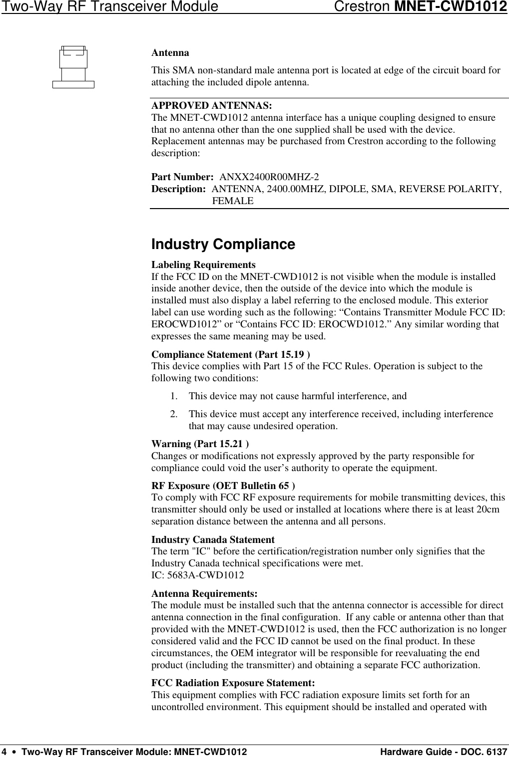 Two-Way RF Transceiver Module Crestron MNET-CWD1012 4  •  Two-Way RF Transceiver Module: MNET-CWD1012 Hardware Guide - DOC. 6137 Antenna This SMA non-standard male antenna port is located at edge of the circuit board for attaching the included dipole antenna.  APPROVED ANTENNAS: The MNET-CWD1012 antenna interface has a unique coupling designed to ensure that no antenna other than the one supplied shall be used with the device. Replacement antennas may be purchased from Crestron according to the following description:  Part Number:  ANXX2400R00MHZ-2 Description:  ANTENNA, 2400.00MHZ, DIPOLE, SMA, REVERSE POLARITY,  FEMALE Industry Compliance Labeling Requirements If the FCC ID on the MNET-CWD1012 is not visible when the module is installed inside another device, then the outside of the device into which the module is installed must also display a label referring to the enclosed module. This exterior label can use wording such as the following: “Contains Transmitter Module FCC ID: EROCWD1012” or “Contains FCC ID: EROCWD1012.” Any similar wording that expresses the same meaning may be used.  Compliance Statement (Part 15.19 ) This device complies with Part 15 of the FCC Rules. Operation is subject to the following two conditions: 1. This device may not cause harmful interference, and 2. This device must accept any interference received, including interference that may cause undesired operation. Warning (Part 15.21 ) Changes or modifications not expressly approved by the party responsible for compliance could void the user’s authority to operate the equipment. RF Exposure (OET Bulletin 65 ) To comply with FCC RF exposure requirements for mobile transmitting devices, this transmitter should only be used or installed at locations where there is at least 20cm separation distance between the antenna and all persons. Industry Canada Statement The term &quot;IC&quot; before the certification/registration number only signifies that the Industry Canada technical specifications were met. IC: 5683A-CWD1012 Antenna Requirements: The module must be installed such that the antenna connector is accessible for direct antenna connection in the final configuration.  If any cable or antenna other than that provided with the MNET-CWD1012 is used, then the FCC authorization is no longer considered valid and the FCC ID cannot be used on the final product. In these circumstances, the OEM integrator will be responsible for reevaluating the end product (including the transmitter) and obtaining a separate FCC authorization. FCC Radiation Exposure Statement: This equipment complies with FCC radiation exposure limits set forth for an uncontrolled environment. This equipment should be installed and operated with 