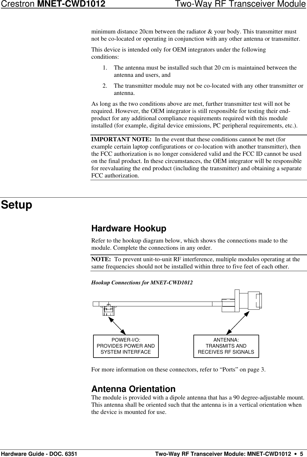 Crestron MNET-CWD1012 Two-Way RF Transceiver Module Hardware Guide - DOC. 6351  Two-Way RF Transceiver Module: MNET-CWD1012  •  5 minimum distance 20cm between the radiator &amp; your body. This transmitter must not be co-located or operating in conjunction with any other antenna or transmitter. This device is intended only for OEM integrators under the following conditions: 1. The antenna must be installed such that 20 cm is maintained between the antenna and users, and 2. The transmitter module may not be co-located with any other transmitter or antenna. As long as the two conditions above are met, further transmitter test will not be required. However, the OEM integrator is still responsible for testing their end-product for any additional compliance requirements required with this module installed (for example, digital device emissions, PC peripheral requirements, etc.). IMPORTANT NOTE:  In the event that these conditions cannot be met (for example certain laptop configurations or co-location with another transmitter), then the FCC authorization is no longer considered valid and the FCC ID cannot be used on the final product. In these circumstances, the OEM integrator will be responsible for reevaluating the end product (including the transmitter) and obtaining a separate FCC authorization. Setup Hardware Hookup Refer to the hookup diagram below, which shows the connections made to the module. Complete the connections in any order.  NOTE:  To prevent unit-to-unit RF interference, multiple modules operating at the same frequencies should not be installed within three to five feet of each other.  Hookup Connections for MNET-CWD1012 POWER-I/O:PROVIDES POWER ANDSYSTEM INTERFACEANTENNA:TRANSMITS ANDRECEIVES RF SIGNALS  For more information on these connectors, refer to “Ports” on page 3. Antenna Orientation The module is provided with a dipole antenna that has a 90 degree-adjustable mount. This antenna shall be oriented such that the antenna is in a vertical orientation when the device is mounted for use. 