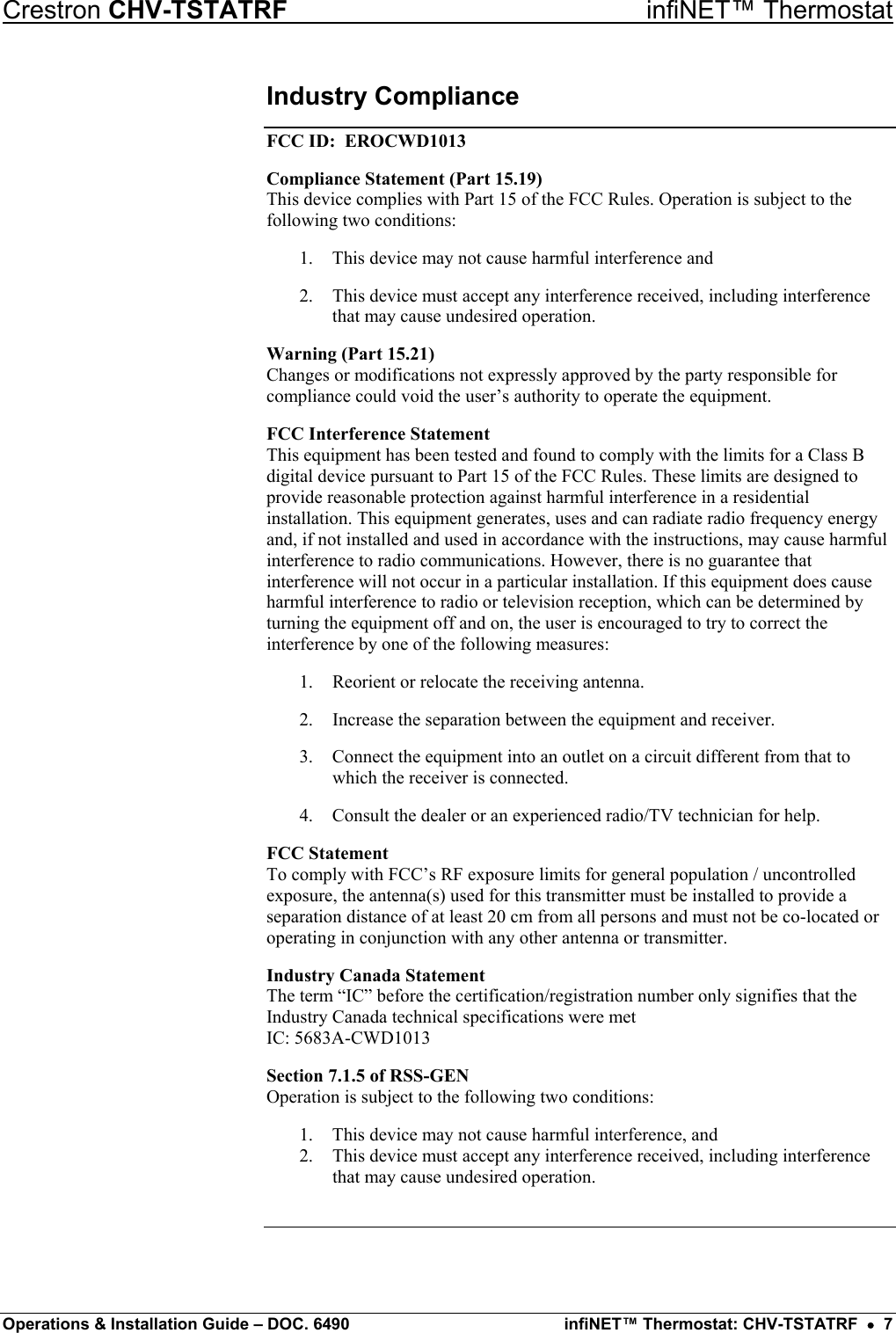 Crestron CHV-TSTATRF   infiNET™ Thermostat Industry Compliance FCC ID:  EROCWD1013 Compliance Statement (Part 15.19) This device complies with Part 15 of the FCC Rules. Operation is subject to the following two conditions: 1.  This device may not cause harmful interference and 2.  This device must accept any interference received, including interference that may cause undesired operation. Warning (Part 15.21) Changes or modifications not expressly approved by the party responsible for compliance could void the user’s authority to operate the equipment. FCC Interference Statement This equipment has been tested and found to comply with the limits for a Class B digital device pursuant to Part 15 of the FCC Rules. These limits are designed to provide reasonable protection against harmful interference in a residential installation. This equipment generates, uses and can radiate radio frequency energy and, if not installed and used in accordance with the instructions, may cause harmful interference to radio communications. However, there is no guarantee that interference will not occur in a particular installation. If this equipment does cause harmful interference to radio or television reception, which can be determined by turning the equipment off and on, the user is encouraged to try to correct the interference by one of the following measures: 1.  Reorient or relocate the receiving antenna. 2.  Increase the separation between the equipment and receiver. 3.  Connect the equipment into an outlet on a circuit different from that to which the receiver is connected. 4.  Consult the dealer or an experienced radio/TV technician for help. FCC Statement To comply with FCC’s RF exposure limits for general population / uncontrolled exposure, the antenna(s) used for this transmitter must be installed to provide a separation distance of at least 20 cm from all persons and must not be co-located or operating in conjunction with any other antenna or transmitter. Industry Canada Statement The term “IC” before the certification/registration number only signifies that the Industry Canada technical specifications were met IC: 5683A-CWD1013 Section 7.1.5 of RSS-GEN Operation is subject to the following two conditions:  1.  This device may not cause harmful interference, and 2.  This device must accept any interference received, including interference that may cause undesired operation.   Operations &amp; Installation Guide – DOC. 6490  infiNET™ Thermostat: CHV-TSTATRF  •  7 