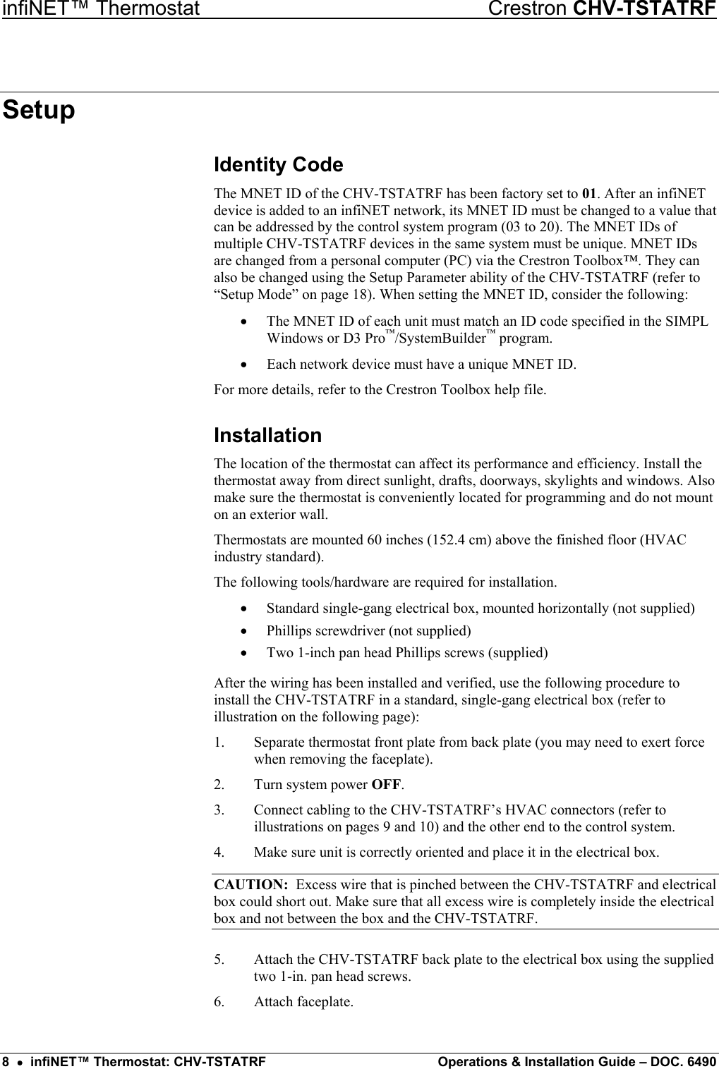 infiNET™ Thermostat    Crestron CHV-TSTATRF Setup Identity Code  The MNET ID of the CHV-TSTATRF has been factory set to 01. After an infiNET device is added to an infiNET network, its MNET ID must be changed to a value that can be addressed by the control system program (03 to 20). The MNET IDs of multiple CHV-TSTATRF devices in the same system must be unique. MNET IDs are changed from a personal computer (PC) via the Crestron Toolbox™. They can also be changed using the Setup Parameter ability of the CHV-TSTATRF (refer to “Setup Mode” on page 18). When setting the MNET ID, consider the following: •  The MNET ID of each unit must match an ID code specified in the SIMPL Windows or D3 Pro™/SystemBuilder™ program. •  Each network device must have a unique MNET ID. For more details, refer to the Crestron Toolbox help file. Installation The location of the thermostat can affect its performance and efficiency. Install the thermostat away from direct sunlight, drafts, doorways, skylights and windows. Also make sure the thermostat is conveniently located for programming and do not mount on an exterior wall. Thermostats are mounted 60 inches (152.4 cm) above the finished floor (HVAC industry standard). The following tools/hardware are required for installation. •  Standard single-gang electrical box, mounted horizontally (not supplied) •  Phillips screwdriver (not supplied) •  Two 1-inch pan head Phillips screws (supplied) After the wiring has been installed and verified, use the following procedure to install the CHV-TSTATRF in a standard, single-gang electrical box (refer to illustration on the following page): 1.  Separate thermostat front plate from back plate (you may need to exert force when removing the faceplate). 2.  Turn system power OFF. 3.  Connect cabling to the CHV-TSTATRF’s HVAC connectors (refer to illustrations on pages 9 and 10) and the other end to the control system. 4.  Make sure unit is correctly oriented and place it in the electrical box. CAUTION:  Excess wire that is pinched between the CHV-TSTATRF and electrical box could short out. Make sure that all excess wire is completely inside the electrical box and not between the box and the CHV-TSTATRF. 5.  Attach the CHV-TSTATRF back plate to the electrical box using the supplied two 1-in. pan head screws. 6. Attach faceplate. 8  •  infiNET™ Thermostat: CHV-TSTATRF  Operations &amp; Installation Guide – DOC. 6490 