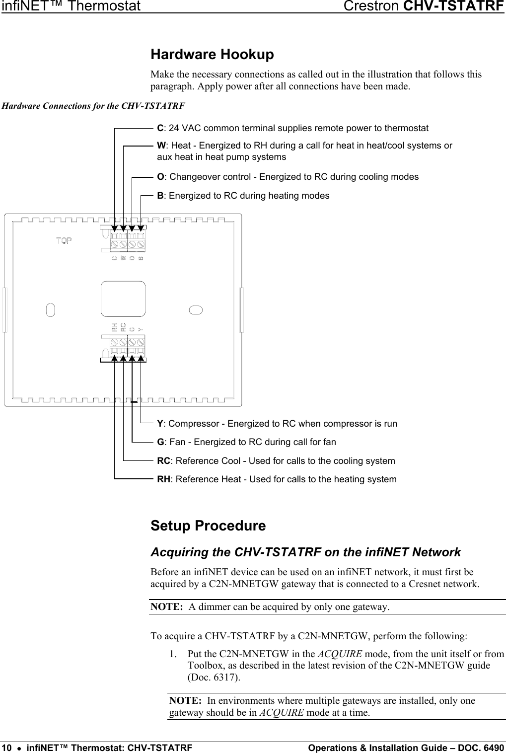 infiNET™ Thermostat    Crestron CHV-TSTATRF Hardware Hookup Make the necessary connections as called out in the illustration that follows this paragraph. Apply power after all connections have been made. Hardware Connections for the CHV-TSTATRF RH: Reference Heat - Used for calls to the heating systemRC: Reference Cool - Used for calls to the cooling systemG: Fan - Energized to RC during call for fanY: Compressor - Energized to RC when compressor is runC: 24 VAC common terminal supplies remote power to thermostatW: Heat - Energized to RH during a call for heat in heat/cool systems oraux heat in heat pump systemsO: Changeover control - Energized to RC during cooling modesB: Energized to RC during heating modes Setup Procedure Acquiring the CHV-TSTATRF on the infiNET Network Before an infiNET device can be used on an infiNET network, it must first be acquired by a C2N-MNETGW gateway that is connected to a Cresnet network. NOTE:  A dimmer can be acquired by only one gateway. To acquire a CHV-TSTATRF by a C2N-MNETGW, perform the following: 1.  Put the C2N-MNETGW in the ACQUIRE mode, from the unit itself or from Toolbox, as described in the latest revision of the C2N-MNETGW guide (Doc. 6317). NOTE:  In environments where multiple gateways are installed, only one gateway should be in ACQUIRE mode at a time. 10  •  infiNET™ Thermostat: CHV-TSTATRF  Operations &amp; Installation Guide – DOC. 6490 