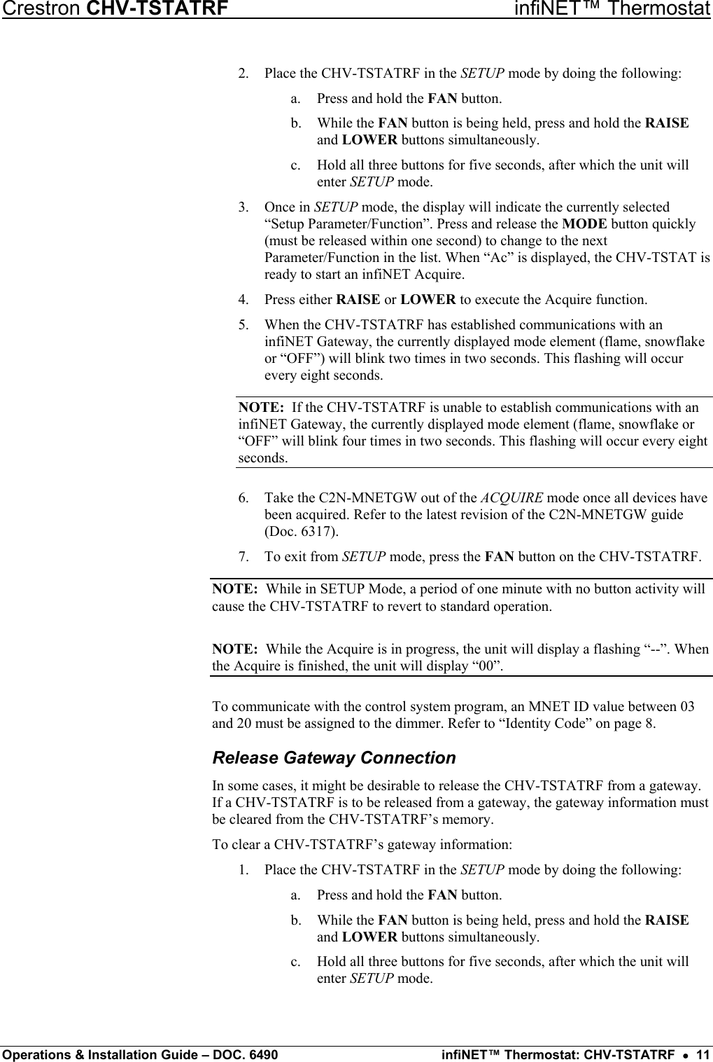 Crestron CHV-TSTATRF   infiNET™ Thermostat 2.  Place the CHV-TSTATRF in the SETUP mode by doing the following: a.  Press and hold the FAN button. b. While the FAN button is being held, press and hold the RAISE and LOWER buttons simultaneously. c.  Hold all three buttons for five seconds, after which the unit will enter SETUP mode. 3. Once in SETUP mode, the display will indicate the currently selected “Setup Parameter/Function”. Press and release the MODE button quickly (must be released within one second) to change to the next Parameter/Function in the list. When “Ac” is displayed, the CHV-TSTAT is ready to start an infiNET Acquire. 4. Press either RAISE or LOWER to execute the Acquire function. 5.  When the CHV-TSTATRF has established communications with an infiNET Gateway, the currently displayed mode element (flame, snowflake or “OFF”) will blink two times in two seconds. This flashing will occur every eight seconds. NOTE:  If the CHV-TSTATRF is unable to establish communications with an infiNET Gateway, the currently displayed mode element (flame, snowflake or “OFF” will blink four times in two seconds. This flashing will occur every eight seconds. 6.  Take the C2N-MNETGW out of the ACQUIRE mode once all devices have been acquired. Refer to the latest revision of the C2N-MNETGW guide (Doc. 6317). 7.  To exit from SETUP mode, press the FAN button on the CHV-TSTATRF. NOTE:  While in SETUP Mode, a period of one minute with no button activity will cause the CHV-TSTATRF to revert to standard operation. NOTE:  While the Acquire is in progress, the unit will display a flashing “--”. When the Acquire is finished, the unit will display “00”. To communicate with the control system program, an MNET ID value between 03 and 20 must be assigned to the dimmer. Refer to “Identity Code” on page 8. Release Gateway Connection In some cases, it might be desirable to release the CHV-TSTATRF from a gateway. If a CHV-TSTATRF is to be released from a gateway, the gateway information must be cleared from the CHV-TSTATRF’s memory. To clear a CHV-TSTATRF’s gateway information: 1.  Place the CHV-TSTATRF in the SETUP mode by doing the following: a.  Press and hold the FAN button. b. While the FAN button is being held, press and hold the RAISE and LOWER buttons simultaneously. c.  Hold all three buttons for five seconds, after which the unit will enter SETUP mode. Operations &amp; Installation Guide – DOC. 6490  infiNET™ Thermostat: CHV-TSTATRF  •  11 