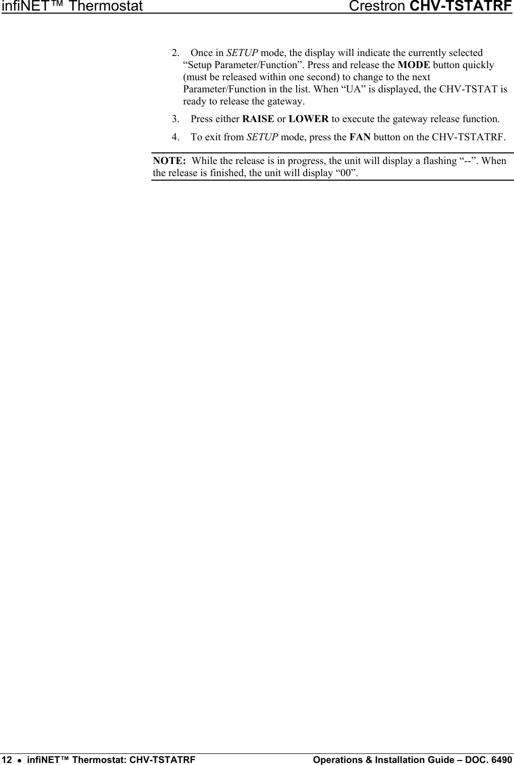 infiNET™ Thermostat    Crestron CHV-TSTATRF 2. Once in SETUP mode, the display will indicate the currently selected “Setup Parameter/Function”. Press and release the MODE button quickly (must be released within one second) to change to the next Parameter/Function in the list. When “UA” is displayed, the CHV-TSTAT is ready to release the gateway. 3. Press either RAISE or LOWER to execute the gateway release function. 4.  To exit from SETUP mode, press the FAN button on the CHV-TSTATRF. NOTE:  While the release is in progress, the unit will display a flashing “--”. When the release is finished, the unit will display “00”.  12  •  infiNET™ Thermostat: CHV-TSTATRF  Operations &amp; Installation Guide – DOC. 6490 