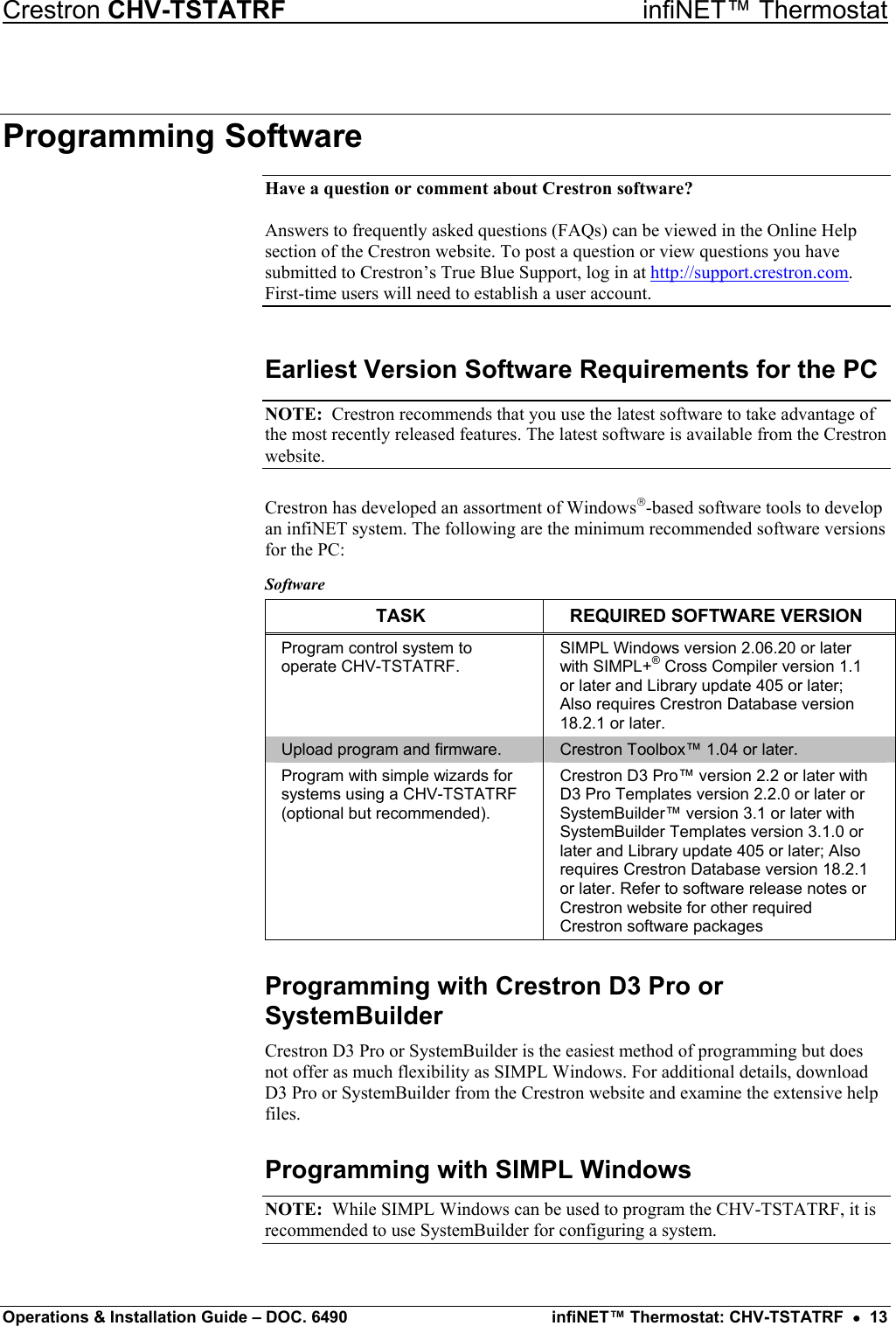 Crestron CHV-TSTATRF   infiNET™ Thermostat Programming Software Have a question or comment about Crestron software?  Answers to frequently asked questions (FAQs) can be viewed in the Online Help section of the Crestron website. To post a question or view questions you have submitted to Crestron’s True Blue Support, log in at http://support.crestron.com. First-time users will need to establish a user account. Earliest Version Software Requirements for the PC NOTE:  Crestron recommends that you use the latest software to take advantage of the most recently released features. The latest software is available from the Crestron website. Crestron has developed an assortment of Windows-based software tools to develop an infiNET system. The following are the minimum recommended software versions for the PC: Software TASK  REQUIRED SOFTWARE VERSION Program control system to operate CHV-TSTATRF. SIMPL Windows version 2.06.20 or later with SIMPL+® Cross Compiler version 1.1 or later and Library update 405 or later; Also requires Crestron Database version 18.2.1 or later. Upload program and firmware.  Crestron Toolbox™ 1.04 or later. Program with simple wizards for systems using a CHV-TSTATRF (optional but recommended). Crestron D3 Pro™ version 2.2 or later with D3 Pro Templates version 2.2.0 or later or SystemBuilder™ version 3.1 or later with SystemBuilder Templates version 3.1.0 or later and Library update 405 or later; Also requires Crestron Database version 18.2.1 or later. Refer to software release notes or Crestron website for other required Crestron software packages Programming with Crestron D3 Pro or SystemBuilder Crestron D3 Pro or SystemBuilder is the easiest method of programming but does not offer as much flexibility as SIMPL Windows. For additional details, download D3 Pro or SystemBuilder from the Crestron website and examine the extensive help files. Programming with SIMPL Windows NOTE:  While SIMPL Windows can be used to program the CHV-TSTATRF, it is recommended to use SystemBuilder for configuring a system. Operations &amp; Installation Guide – DOC. 6490  infiNET™ Thermostat: CHV-TSTATRF  •  13 