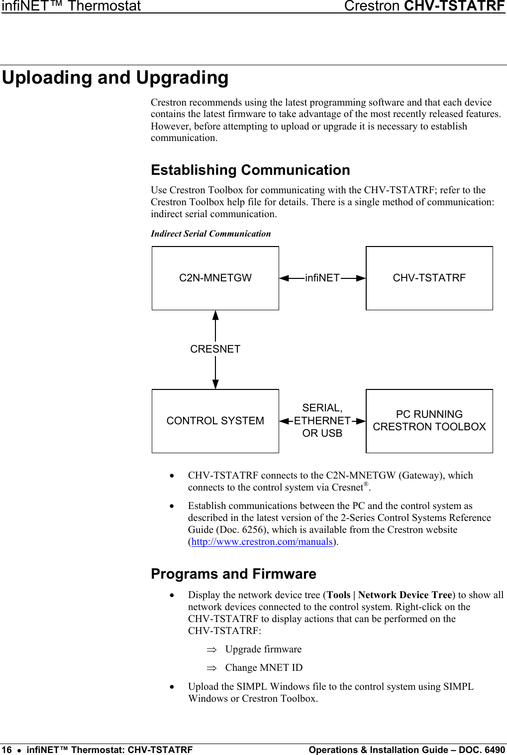 infiNET™ Thermostat    Crestron CHV-TSTATRF Uploading and Upgrading Crestron recommends using the latest programming software and that each device contains the latest firmware to take advantage of the most recently released features. However, before attempting to upload or upgrade it is necessary to establish communication.  Establishing Communication Use Crestron Toolbox for communicating with the CHV-TSTATRF; refer to the Crestron Toolbox help file for details. There is a single method of communication: indirect serial communication. Indirect Serial Communication PC RUNNINGCRESTRON TOOLBOXCONTROL SYSTEMCHV-TSTATRFSERIAL,ETHERNETOR USBinfiNETC2N-MNETGWCRESNET •  CHV-TSTATRF connects to the C2N-MNETGW (Gateway), which connects to the control system via Cresnet®. •  Establish communications between the PC and the control system as described in the latest version of the 2-Series Control Systems Reference Guide (Doc. 6256), which is available from the Crestron website (http://www.crestron.com/manuals). Programs and Firmware •  Display the network device tree (Tools | Network Device Tree) to show all network devices connected to the control system. Right-click on the  CHV-TSTATRF to display actions that can be performed on the  CHV-TSTATRF: Upgrade firmware ⇒ ⇒  Change MNET ID •  Upload the SIMPL Windows file to the control system using SIMPL Windows or Crestron Toolbox.  16  •  infiNET™ Thermostat: CHV-TSTATRF  Operations &amp; Installation Guide – DOC. 6490 