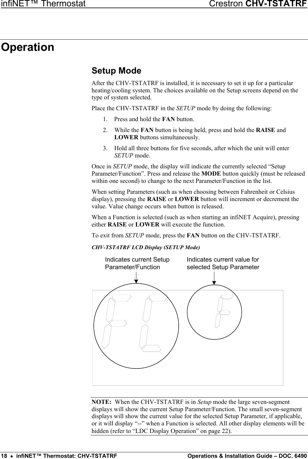 infiNET™ Thermostat    Crestron CHV-TSTATRF Operation Setup Mode After the CHV-TSTATRF is installed, it is necessary to set it up for a particular heating/cooling system. The choices available on the Setup screens depend on the type of system selected. Place the CHV-TSTATRF in the SETUP mode by doing the following: 1.  Press and hold the FAN button. 2. While the FAN button is being held, press and hold the RAISE and LOWER buttons simultaneously. 3.  Hold all three buttons for five seconds, after which the unit will enter SETUP mode. Once in SETUP mode, the display will indicate the currently selected “Setup Parameter/Function”. Press and release the MODE button quickly (must be released within one second) to change to the next Parameter/Function in the list. When setting Parameters (such as when choosing between Fahrenheit or Celsius display), pressing the RAISE or LOWER button will increment or decrement the value. Value change occurs when button is released. When a Function is selected (such as when starting an infiNET Acquire), pressing either RAISE or LOWER will execute the function. To exit from SETUP mode, press the FAN button on the CHV-TSTATRF. CHV-TSTATRF LCD Display (SETUP Mode) Indicates current SetupParameter/FunctionIndicates current value forselected Setup Parameter NOTE:  When the CHV-TSTATRF is in Setup mode the large seven-segment displays will show the current Setup Parameter/Function. The small seven-segment displays will show the current value for the selected Setup Parameter, if applicable, or it will display “--” when a Function is selected. All other display elements will be hidden (refer to “LDC Display Operation” on page 22). 18  •  infiNET™ Thermostat: CHV-TSTATRF  Operations &amp; Installation Guide – DOC. 6490 