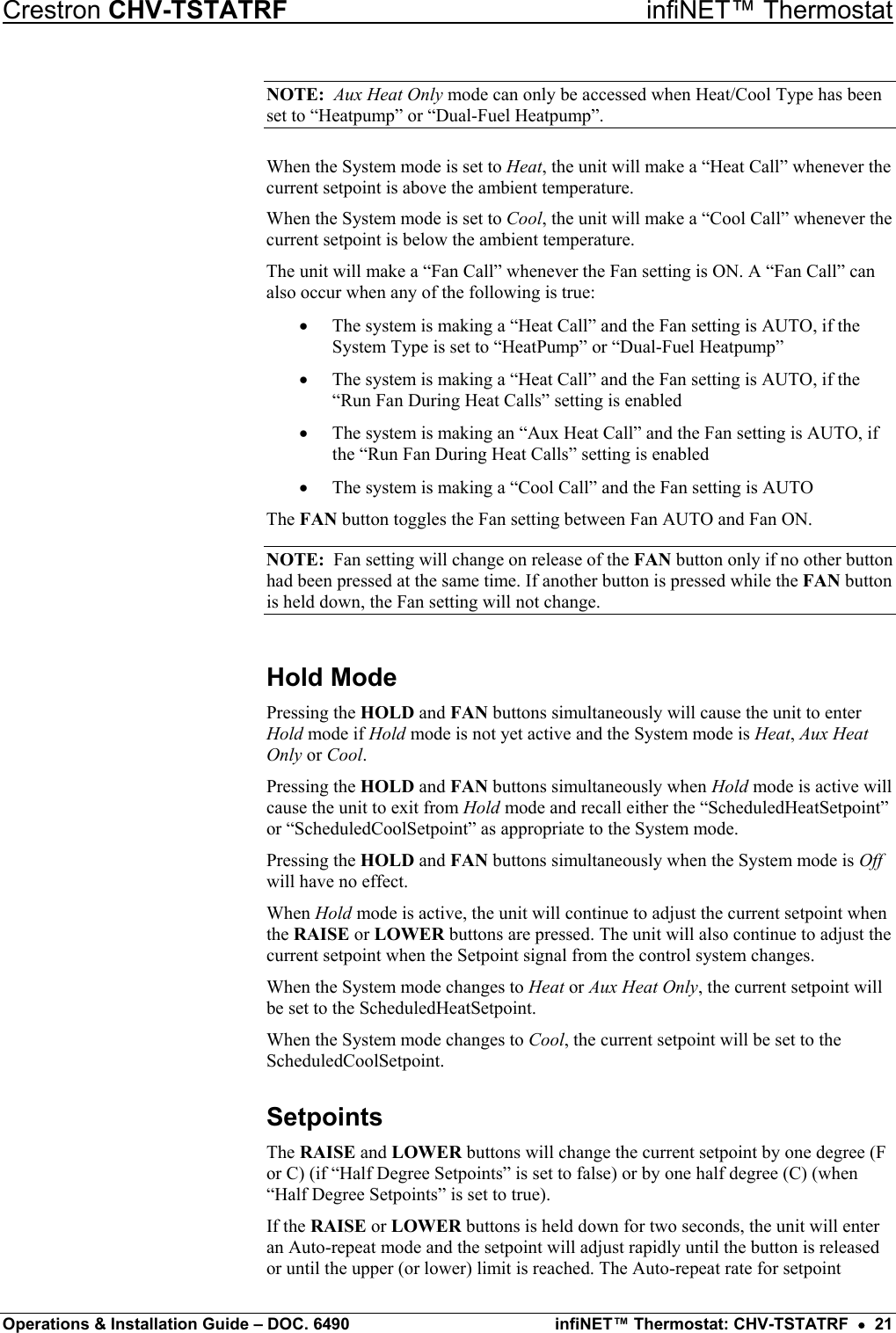 Crestron CHV-TSTATRF   infiNET™ Thermostat NOTE:  Aux Heat Only mode can only be accessed when Heat/Cool Type has been set to “Heatpump” or “Dual-Fuel Heatpump”. When the System mode is set to Heat, the unit will make a “Heat Call” whenever the current setpoint is above the ambient temperature. When the System mode is set to Cool, the unit will make a “Cool Call” whenever the current setpoint is below the ambient temperature. The unit will make a “Fan Call” whenever the Fan setting is ON. A “Fan Call” can also occur when any of the following is true: •  The system is making a “Heat Call” and the Fan setting is AUTO, if the System Type is set to “HeatPump” or “Dual-Fuel Heatpump” •  The system is making a “Heat Call” and the Fan setting is AUTO, if the “Run Fan During Heat Calls” setting is enabled •  The system is making an “Aux Heat Call” and the Fan setting is AUTO, if the “Run Fan During Heat Calls” setting is enabled •  The system is making a “Cool Call” and the Fan setting is AUTO The FAN button toggles the Fan setting between Fan AUTO and Fan ON. NOTE:  Fan setting will change on release of the FAN button only if no other button had been pressed at the same time. If another button is pressed while the FAN button is held down, the Fan setting will not change. Hold Mode Pressing the HOLD and FAN buttons simultaneously will cause the unit to enter Hold mode if Hold mode is not yet active and the System mode is Heat, Aux Heat Only or Cool. Pressing the HOLD and FAN buttons simultaneously when Hold mode is active will cause the unit to exit from Hold mode and recall either the “ScheduledHeatSetpoint” or “ScheduledCoolSetpoint” as appropriate to the System mode. Pressing the HOLD and FAN buttons simultaneously when the System mode is Off will have no effect. When Hold mode is active, the unit will continue to adjust the current setpoint when the RAISE or LOWER buttons are pressed. The unit will also continue to adjust the current setpoint when the Setpoint signal from the control system changes. When the System mode changes to Heat or Aux Heat Only, the current setpoint will be set to the ScheduledHeatSetpoint. When the System mode changes to Cool, the current setpoint will be set to the ScheduledCoolSetpoint. Setpoints The RAISE and LOWER buttons will change the current setpoint by one degree (F or C) (if “Half Degree Setpoints” is set to false) or by one half degree (C) (when “Half Degree Setpoints” is set to true). If the RAISE or LOWER buttons is held down for two seconds, the unit will enter an Auto-repeat mode and the setpoint will adjust rapidly until the button is released or until the upper (or lower) limit is reached. The Auto-repeat rate for setpoint Operations &amp; Installation Guide – DOC. 6490  infiNET™ Thermostat: CHV-TSTATRF  •  21 