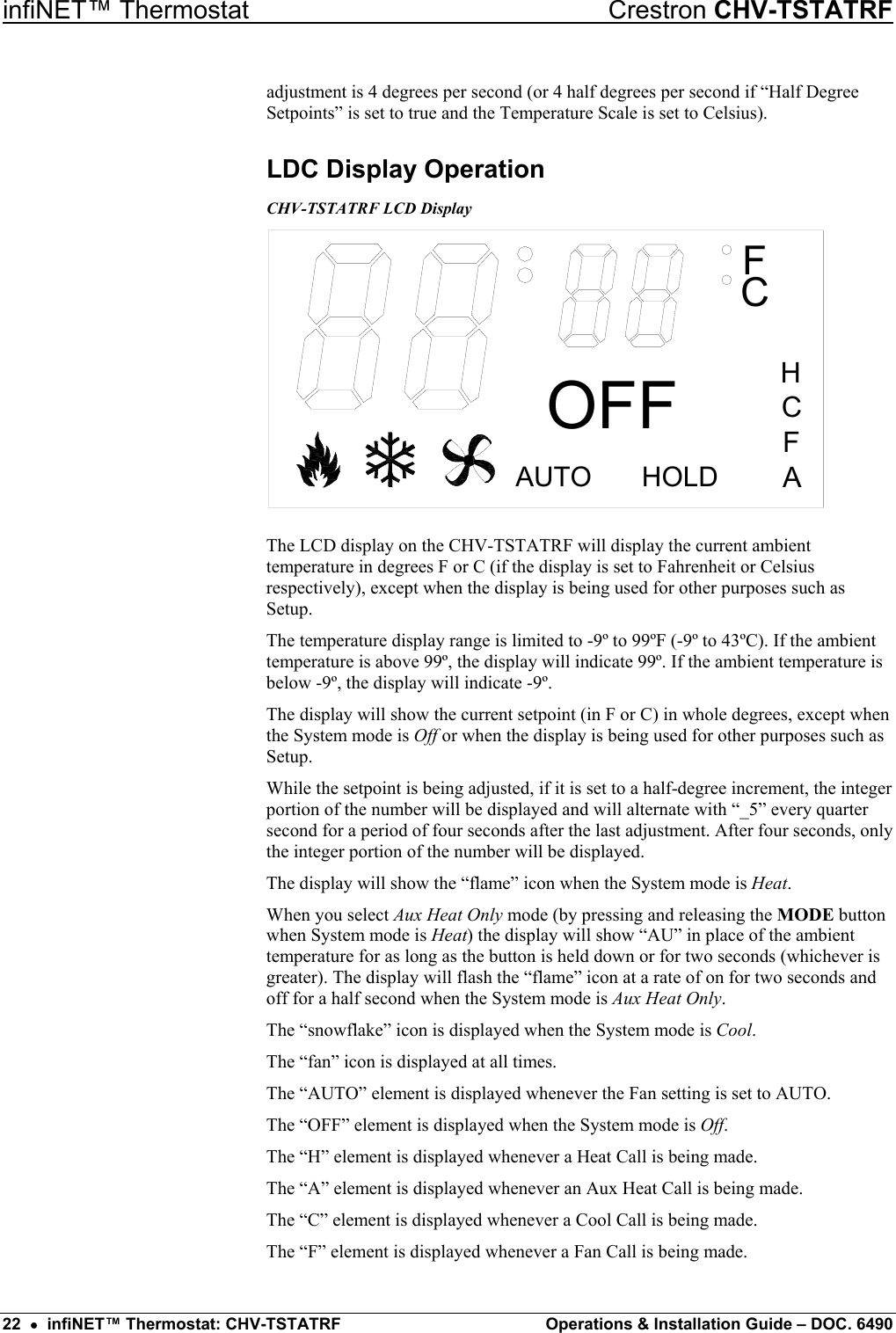 infiNET™ Thermostat    Crestron CHV-TSTATRF adjustment is 4 degrees per second (or 4 half degrees per second if “Half Degree Setpoints” is set to true and the Temperature Scale is set to Celsius). LDC Display Operation CHV-TSTATRF LCD Display CFHOLDAUTOHCFAOFF The LCD display on the CHV-TSTATRF will display the current ambient temperature in degrees F or C (if the display is set to Fahrenheit or Celsius respectively), except when the display is being used for other purposes such as Setup. The temperature display range is limited to -9º to 99ºF (-9º to 43ºC). If the ambient temperature is above 99º, the display will indicate 99º. If the ambient temperature is below -9º, the display will indicate -9º. The display will show the current setpoint (in F or C) in whole degrees, except when the System mode is Off or when the display is being used for other purposes such as Setup. While the setpoint is being adjusted, if it is set to a half-degree increment, the integer portion of the number will be displayed and will alternate with “_5” every quarter second for a period of four seconds after the last adjustment. After four seconds, only the integer portion of the number will be displayed. The display will show the “flame” icon when the System mode is Heat. When you select Aux Heat Only mode (by pressing and releasing the MODE button when System mode is Heat) the display will show “AU” in place of the ambient temperature for as long as the button is held down or for two seconds (whichever is greater). The display will flash the “flame” icon at a rate of on for two seconds and off for a half second when the System mode is Aux Heat Only. The “snowflake” icon is displayed when the System mode is Cool. The “fan” icon is displayed at all times. The “AUTO” element is displayed whenever the Fan setting is set to AUTO. The “OFF” element is displayed when the System mode is Off. The “H” element is displayed whenever a Heat Call is being made. The “A” element is displayed whenever an Aux Heat Call is being made. The “C” element is displayed whenever a Cool Call is being made. The “F” element is displayed whenever a Fan Call is being made. 22  •  infiNET™ Thermostat: CHV-TSTATRF  Operations &amp; Installation Guide – DOC. 6490 