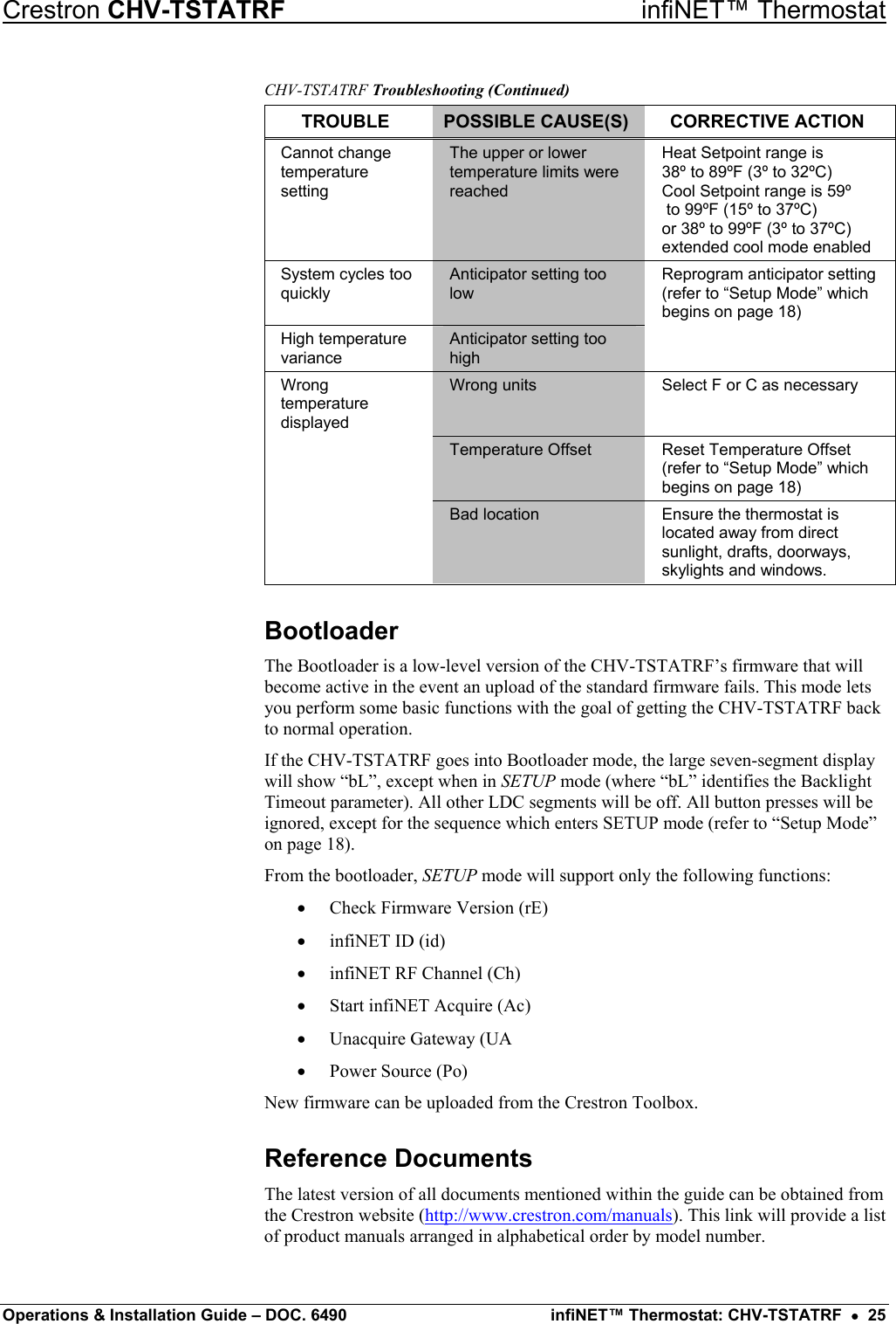 Crestron CHV-TSTATRF   infiNET™ Thermostat CHV-TSTATRF Troubleshooting (Continued) TROUBLE  POSSIBLE CAUSE(S)  CORRECTIVE ACTION Cannot change temperature setting The upper or lower temperature limits were reached Heat Setpoint range is  38º to 89ºF (3º to 32ºC) Cool Setpoint range is 59º  to 99ºF (15º to 37ºC)  or 38º to 99ºF (3º to 37ºC) extended cool mode enabled System cycles too quickly Anticipator setting too low Reprogram anticipator setting (refer to “Setup Mode” which begins on page 18) High temperature variance Anticipator setting too high  Wrong temperature displayed Wrong units  Select F or C as necessary  Temperature Offset  Reset Temperature Offset (refer to “Setup Mode” which begins on page 18)  Bad location  Ensure the thermostat is located away from direct sunlight, drafts, doorways, skylights and windows. Bootloader The Bootloader is a low-level version of the CHV-TSTATRF’s firmware that will become active in the event an upload of the standard firmware fails. This mode lets you perform some basic functions with the goal of getting the CHV-TSTATRF back to normal operation. If the CHV-TSTATRF goes into Bootloader mode, the large seven-segment display will show “bL”, except when in SETUP mode (where “bL” identifies the Backlight Timeout parameter). All other LDC segments will be off. All button presses will be ignored, except for the sequence which enters SETUP mode (refer to “Setup Mode” on page 18). From the bootloader, SETUP mode will support only the following functions: •  Check Firmware Version (rE) •  infiNET ID (id) •  infiNET RF Channel (Ch) •  Start infiNET Acquire (Ac) •  Unacquire Gateway (UA •  Power Source (Po) New firmware can be uploaded from the Crestron Toolbox. Reference Documents The latest version of all documents mentioned within the guide can be obtained from the Crestron website (http://www.crestron.com/manuals). This link will provide a list of product manuals arranged in alphabetical order by model number. Operations &amp; Installation Guide – DOC. 6490  infiNET™ Thermostat: CHV-TSTATRF  •  25 