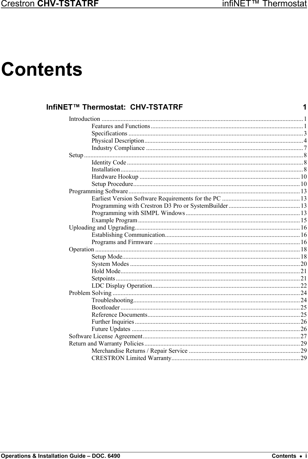 Crestron CHV-TSTATRF   infiNET™ Thermostat Contents InfiNET™ Thermostat:  CHV-TSTATRF  1 Introduction ...............................................................................................................................1 Features and Functions................................................................................................1 Specifications ..............................................................................................................3 Physical Description....................................................................................................4 Industry Compliance ...................................................................................................7 Setup ..........................................................................................................................................8 Identity Code ...............................................................................................................8 Installation................................................................................................................... 8 Hardware Hookup .....................................................................................................10 Setup Procedure......................................................................................................... 10 Programming Software............................................................................................................13 Earliest Version Software Requirements for the PC .................................................13 Programming with Crestron D3 Pro or SystemBuilder ............................................. 13 Programming with SIMPL Windows ........................................................................13 Example Program...................................................................................................... 15 Uploading and Upgrading........................................................................................................ 16 Establishing Communication.....................................................................................16 Programs and Firmware ............................................................................................16 Operation .................................................................................................................................18 Setup Mode................................................................................................................18 System Modes ...........................................................................................................20 Hold Mode................................................................................................................. 21 Setpoints ....................................................................................................................21 LDC Display Operation............................................................................................. 22 Problem Solving ......................................................................................................................24 Troubleshooting......................................................................................................... 24 Bootloader .................................................................................................................25 Reference Documents................................................................................................ 25 Further Inquiries ........................................................................................................ 26 Future Updates ..........................................................................................................26 Software License Agreement...................................................................................................27 Return and Warranty Policies .................................................................................................. 29 Merchandise Returns / Repair Service ...................................................................... 29 CRESTRON Limited Warranty.................................................................................29  Operations &amp; Installation Guide – DOC. 6490  Contents  •  i 