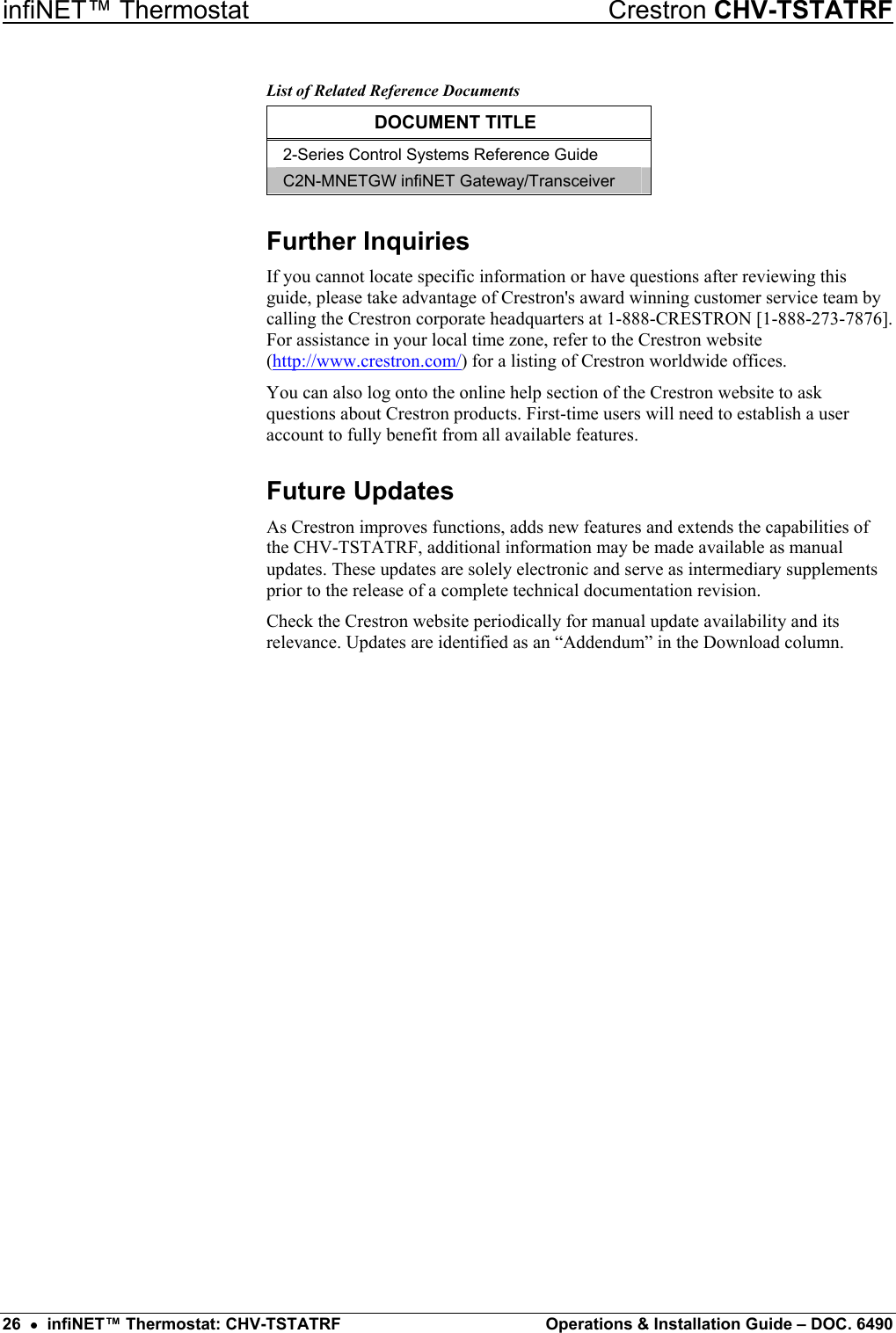 infiNET™ Thermostat    Crestron CHV-TSTATRF List of Related Reference Documents DOCUMENT TITLE 2-Series Control Systems Reference Guide C2N-MNETGW infiNET Gateway/Transceiver Further Inquiries If you cannot locate specific information or have questions after reviewing this guide, please take advantage of Crestron&apos;s award winning customer service team by calling the Crestron corporate headquarters at 1-888-CRESTRON [1-888-273-7876]. For assistance in your local time zone, refer to the Crestron website (http://www.crestron.com/) for a listing of Crestron worldwide offices. You can also log onto the online help section of the Crestron website to ask questions about Crestron products. First-time users will need to establish a user account to fully benefit from all available features. Future Updates As Crestron improves functions, adds new features and extends the capabilities of the CHV-TSTATRF, additional information may be made available as manual updates. These updates are solely electronic and serve as intermediary supplements prior to the release of a complete technical documentation revision. Check the Crestron website periodically for manual update availability and its relevance. Updates are identified as an “Addendum” in the Download column. 26  •  infiNET™ Thermostat: CHV-TSTATRF  Operations &amp; Installation Guide – DOC. 6490 