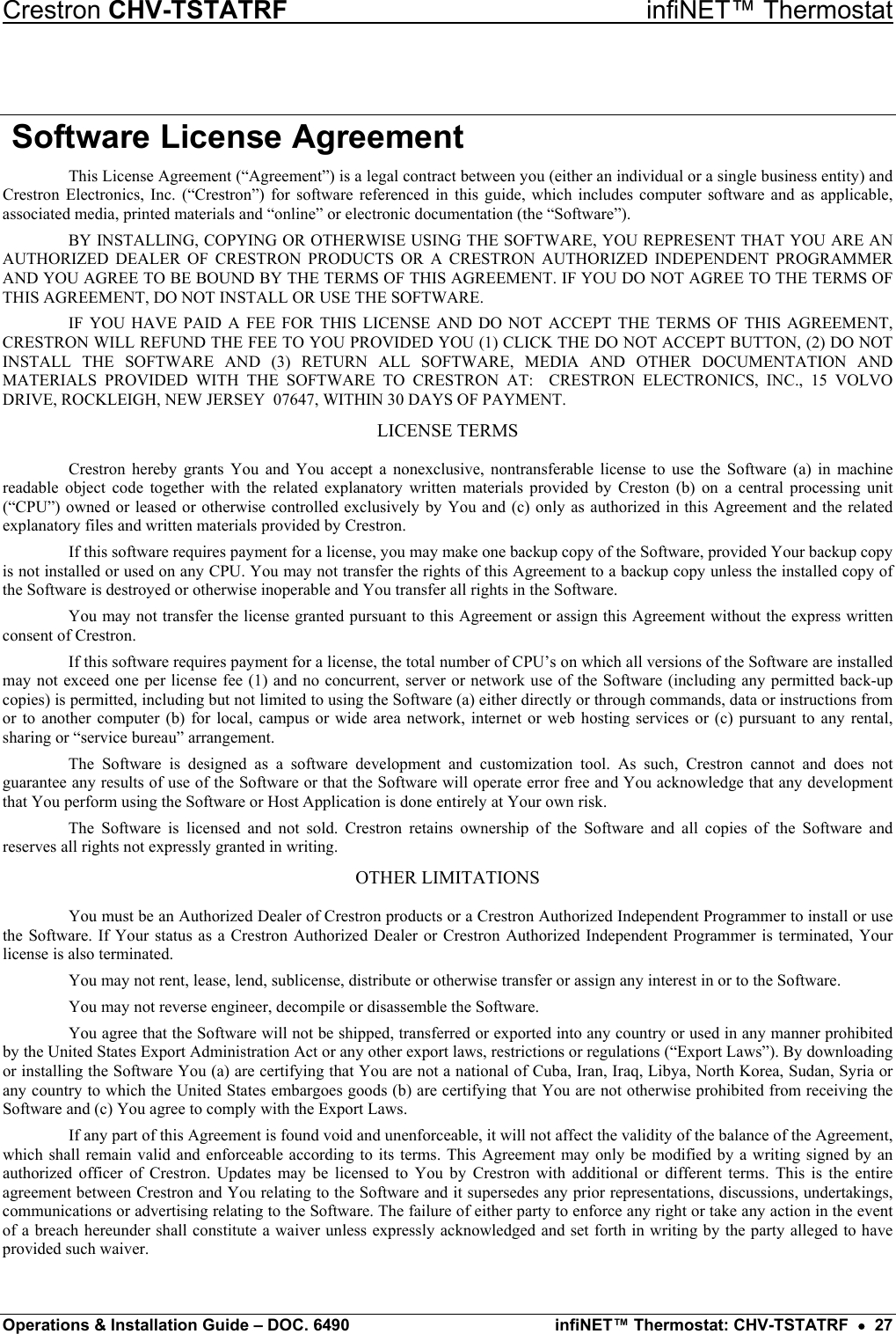 Crestron CHV-TSTATRF   infiNET™ Thermostat  Software License Agreement This License Agreement (“Agreement”) is a legal contract between you (either an individual or a single business entity) and Crestron Electronics, Inc. (“Crestron”) for software referenced in this guide, which includes computer software and as applicable, associated media, printed materials and “online” or electronic documentation (the “Software”). BY INSTALLING, COPYING OR OTHERWISE USING THE SOFTWARE, YOU REPRESENT THAT YOU ARE AN AUTHORIZED DEALER OF CRESTRON PRODUCTS OR A CRESTRON AUTHORIZED INDEPENDENT PROGRAMMER AND YOU AGREE TO BE BOUND BY THE TERMS OF THIS AGREEMENT. IF YOU DO NOT AGREE TO THE TERMS OF THIS AGREEMENT, DO NOT INSTALL OR USE THE SOFTWARE. IF YOU HAVE PAID A FEE FOR THIS LICENSE AND DO NOT ACCEPT THE TERMS OF THIS AGREEMENT, CRESTRON WILL REFUND THE FEE TO YOU PROVIDED YOU (1) CLICK THE DO NOT ACCEPT BUTTON, (2) DO NOT INSTALL THE SOFTWARE AND (3) RETURN ALL SOFTWARE, MEDIA AND OTHER DOCUMENTATION AND MATERIALS PROVIDED WITH THE SOFTWARE TO CRESTRON AT:  CRESTRON ELECTRONICS, INC., 15 VOLVO DRIVE, ROCKLEIGH, NEW JERSEY  07647, WITHIN 30 DAYS OF PAYMENT. LICENSE TERMS Crestron hereby grants You and You accept a nonexclusive, nontransferable license to use the Software (a) in machine readable object code together with the related explanatory written materials provided by Creston (b) on a central processing unit (“CPU”) owned or leased or otherwise controlled exclusively by You and (c) only as authorized in this Agreement and the related explanatory files and written materials provided by Crestron. If this software requires payment for a license, you may make one backup copy of the Software, provided Your backup copy is not installed or used on any CPU. You may not transfer the rights of this Agreement to a backup copy unless the installed copy of the Software is destroyed or otherwise inoperable and You transfer all rights in the Software. You may not transfer the license granted pursuant to this Agreement or assign this Agreement without the express written consent of Crestron. If this software requires payment for a license, the total number of CPU’s on which all versions of the Software are installed may not exceed one per license fee (1) and no concurrent, server or network use of the Software (including any permitted back-up copies) is permitted, including but not limited to using the Software (a) either directly or through commands, data or instructions from or to another computer (b) for local, campus or wide area network, internet or web hosting services or (c) pursuant to any rental, sharing or “service bureau” arrangement. The Software is designed as a software development and customization tool. As such, Crestron cannot and does not guarantee any results of use of the Software or that the Software will operate error free and You acknowledge that any development that You perform using the Software or Host Application is done entirely at Your own risk. The Software is licensed and not sold. Crestron retains ownership of the Software and all copies of the Software and reserves all rights not expressly granted in writing. OTHER LIMITATIONS You must be an Authorized Dealer of Crestron products or a Crestron Authorized Independent Programmer to install or use the Software. If Your status as a Crestron Authorized Dealer or Crestron Authorized Independent Programmer is terminated, Your license is also terminated. You may not rent, lease, lend, sublicense, distribute or otherwise transfer or assign any interest in or to the Software. You may not reverse engineer, decompile or disassemble the Software. You agree that the Software will not be shipped, transferred or exported into any country or used in any manner prohibited by the United States Export Administration Act or any other export laws, restrictions or regulations (“Export Laws”). By downloading or installing the Software You (a) are certifying that You are not a national of Cuba, Iran, Iraq, Libya, North Korea, Sudan, Syria or any country to which the United States embargoes goods (b) are certifying that You are not otherwise prohibited from receiving the Software and (c) You agree to comply with the Export Laws. If any part of this Agreement is found void and unenforceable, it will not affect the validity of the balance of the Agreement, which shall remain valid and enforceable according to its terms. This Agreement may only be modified by a writing signed by an authorized officer of Crestron. Updates may be licensed to You by Crestron with additional or different terms. This is the entire agreement between Crestron and You relating to the Software and it supersedes any prior representations, discussions, undertakings, communications or advertising relating to the Software. The failure of either party to enforce any right or take any action in the event of a breach hereunder shall constitute a waiver unless expressly acknowledged and set forth in writing by the party alleged to have provided such waiver. Operations &amp; Installation Guide – DOC. 6490  infiNET™ Thermostat: CHV-TSTATRF  •  27 