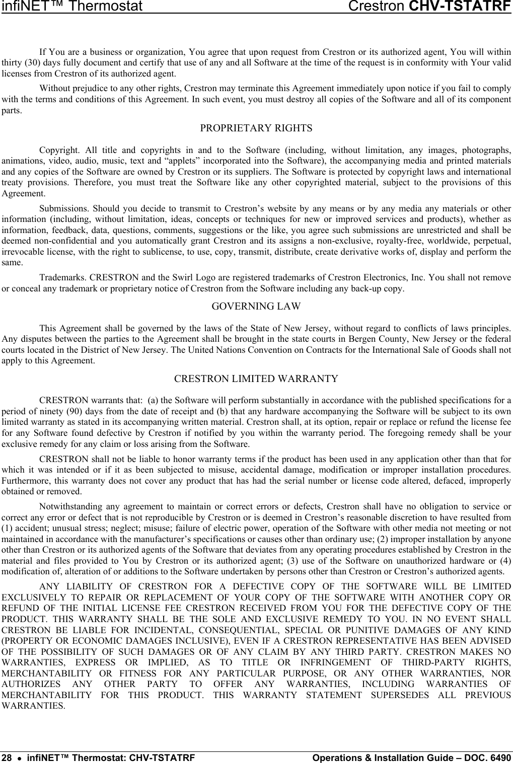 infiNET™ Thermostat    Crestron CHV-TSTATRF If You are a business or organization, You agree that upon request from Crestron or its authorized agent, You will within thirty (30) days fully document and certify that use of any and all Software at the time of the request is in conformity with Your valid licenses from Crestron of its authorized agent. Without prejudice to any other rights, Crestron may terminate this Agreement immediately upon notice if you fail to comply with the terms and conditions of this Agreement. In such event, you must destroy all copies of the Software and all of its component parts. PROPRIETARY RIGHTS Copyright. All title and copyrights in and to the Software (including, without limitation, any images, photographs, animations, video, audio, music, text and “applets” incorporated into the Software), the accompanying media and printed materials and any copies of the Software are owned by Crestron or its suppliers. The Software is protected by copyright laws and international treaty provisions. Therefore, you must treat the Software like any other copyrighted material, subject to the provisions of this Agreement. Submissions. Should you decide to transmit to Crestron’s website by any means or by any media any materials or other information (including, without limitation, ideas, concepts or techniques for new or improved services and products), whether as information, feedback, data, questions, comments, suggestions or the like, you agree such submissions are unrestricted and shall be deemed non-confidential and you automatically grant Crestron and its assigns a non-exclusive, royalty-free, worldwide, perpetual, irrevocable license, with the right to sublicense, to use, copy, transmit, distribute, create derivative works of, display and perform the same. Trademarks. CRESTRON and the Swirl Logo are registered trademarks of Crestron Electronics, Inc. You shall not remove or conceal any trademark or proprietary notice of Crestron from the Software including any back-up copy. GOVERNING LAW This Agreement shall be governed by the laws of the State of New Jersey, without regard to conflicts of laws principles. Any disputes between the parties to the Agreement shall be brought in the state courts in Bergen County, New Jersey or the federal courts located in the District of New Jersey. The United Nations Convention on Contracts for the International Sale of Goods shall not apply to this Agreement. CRESTRON LIMITED WARRANTY CRESTRON warrants that:  (a) the Software will perform substantially in accordance with the published specifications for a period of ninety (90) days from the date of receipt and (b) that any hardware accompanying the Software will be subject to its own limited warranty as stated in its accompanying written material. Crestron shall, at its option, repair or replace or refund the license fee for any Software found defective by Crestron if notified by you within the warranty period. The foregoing remedy shall be your exclusive remedy for any claim or loss arising from the Software. CRESTRON shall not be liable to honor warranty terms if the product has been used in any application other than that for which it was intended or if it as been subjected to misuse, accidental damage, modification or improper installation procedures. Furthermore, this warranty does not cover any product that has had the serial number or license code altered, defaced, improperly obtained or removed. Notwithstanding any agreement to maintain or correct errors or defects, Crestron shall have no obligation to service or correct any error or defect that is not reproducible by Crestron or is deemed in Crestron’s reasonable discretion to have resulted from (1) accident; unusual stress; neglect; misuse; failure of electric power, operation of the Software with other media not meeting or not maintained in accordance with the manufacturer’s specifications or causes other than ordinary use; (2) improper installation by anyone other than Crestron or its authorized agents of the Software that deviates from any operating procedures established by Crestron in the material and files provided to You by Crestron or its authorized agent; (3) use of the Software on unauthorized hardware or (4) modification of, alteration of or additions to the Software undertaken by persons other than Crestron or Crestron’s authorized agents. ANY LIABILITY OF CRESTRON FOR A DEFECTIVE COPY OF THE SOFTWARE WILL BE LIMITED EXCLUSIVELY TO REPAIR OR REPLACEMENT OF YOUR COPY OF THE SOFTWARE WITH ANOTHER COPY OR REFUND OF THE INITIAL LICENSE FEE CRESTRON RECEIVED FROM YOU FOR THE DEFECTIVE COPY OF THE PRODUCT. THIS WARRANTY SHALL BE THE SOLE AND EXCLUSIVE REMEDY TO YOU. IN NO EVENT SHALL CRESTRON BE LIABLE FOR INCIDENTAL, CONSEQUENTIAL, SPECIAL OR PUNITIVE DAMAGES OF ANY KIND (PROPERTY OR ECONOMIC DAMAGES INCLUSIVE), EVEN IF A CRESTRON REPRESENTATIVE HAS BEEN ADVISED OF THE POSSIBILITY OF SUCH DAMAGES OR OF ANY CLAIM BY ANY THIRD PARTY. CRESTRON MAKES NO WARRANTIES, EXPRESS OR IMPLIED, AS TO TITLE OR INFRINGEMENT OF THIRD-PARTY RIGHTS, MERCHANTABILITY OR FITNESS FOR ANY PARTICULAR PURPOSE, OR ANY OTHER WARRANTIES, NOR AUTHORIZES ANY OTHER PARTY TO OFFER ANY WARRANTIES, INCLUDING WARRANTIES OF MERCHANTABILITY FOR THIS PRODUCT. THIS WARRANTY STATEMENT SUPERSEDES ALL PREVIOUS WARRANTIES. 28  •  infiNET™ Thermostat: CHV-TSTATRF  Operations &amp; Installation Guide – DOC. 6490 