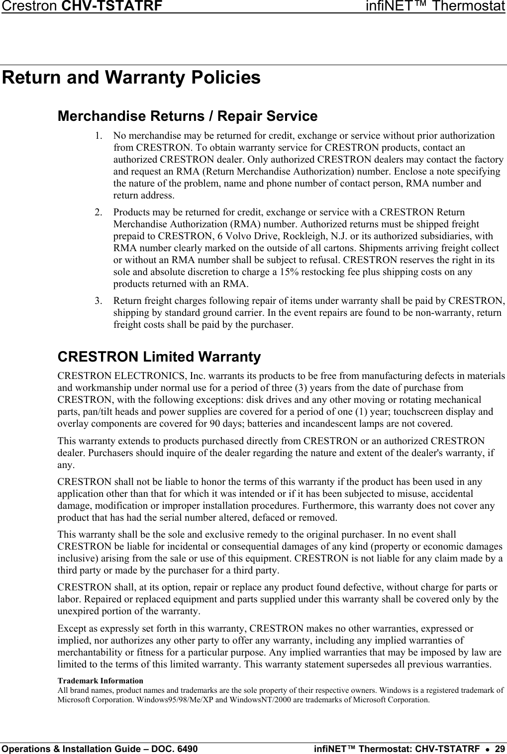 Crestron CHV-TSTATRF   infiNET™ Thermostat Return and Warranty Policies Merchandise Returns / Repair Service 1.  No merchandise may be returned for credit, exchange or service without prior authorization from CRESTRON. To obtain warranty service for CRESTRON products, contact an authorized CRESTRON dealer. Only authorized CRESTRON dealers may contact the factory and request an RMA (Return Merchandise Authorization) number. Enclose a note specifying the nature of the problem, name and phone number of contact person, RMA number and return address. 2.  Products may be returned for credit, exchange or service with a CRESTRON Return Merchandise Authorization (RMA) number. Authorized returns must be shipped freight prepaid to CRESTRON, 6 Volvo Drive, Rockleigh, N.J. or its authorized subsidiaries, with RMA number clearly marked on the outside of all cartons. Shipments arriving freight collect or without an RMA number shall be subject to refusal. CRESTRON reserves the right in its sole and absolute discretion to charge a 15% restocking fee plus shipping costs on any products returned with an RMA. 3.  Return freight charges following repair of items under warranty shall be paid by CRESTRON, shipping by standard ground carrier. In the event repairs are found to be non-warranty, return freight costs shall be paid by the purchaser. CRESTRON Limited Warranty CRESTRON ELECTRONICS, Inc. warrants its products to be free from manufacturing defects in materials and workmanship under normal use for a period of three (3) years from the date of purchase from CRESTRON, with the following exceptions: disk drives and any other moving or rotating mechanical parts, pan/tilt heads and power supplies are covered for a period of one (1) year; touchscreen display and overlay components are covered for 90 days; batteries and incandescent lamps are not covered. This warranty extends to products purchased directly from CRESTRON or an authorized CRESTRON dealer. Purchasers should inquire of the dealer regarding the nature and extent of the dealer&apos;s warranty, if any. CRESTRON shall not be liable to honor the terms of this warranty if the product has been used in any application other than that for which it was intended or if it has been subjected to misuse, accidental damage, modification or improper installation procedures. Furthermore, this warranty does not cover any product that has had the serial number altered, defaced or removed. This warranty shall be the sole and exclusive remedy to the original purchaser. In no event shall CRESTRON be liable for incidental or consequential damages of any kind (property or economic damages inclusive) arising from the sale or use of this equipment. CRESTRON is not liable for any claim made by a third party or made by the purchaser for a third party. CRESTRON shall, at its option, repair or replace any product found defective, without charge for parts or labor. Repaired or replaced equipment and parts supplied under this warranty shall be covered only by the unexpired portion of the warranty. Except as expressly set forth in this warranty, CRESTRON makes no other warranties, expressed or implied, nor authorizes any other party to offer any warranty, including any implied warranties of merchantability or fitness for a particular purpose. Any implied warranties that may be imposed by law are limited to the terms of this limited warranty. This warranty statement supersedes all previous warranties. Trademark Information All brand names, product names and trademarks are the sole property of their respective owners. Windows is a registered trademark of Microsoft Corporation. Windows95/98/Me/XP and WindowsNT/2000 are trademarks of Microsoft Corporation.  Operations &amp; Installation Guide – DOC. 6490  infiNET™ Thermostat: CHV-TSTATRF  •  29 