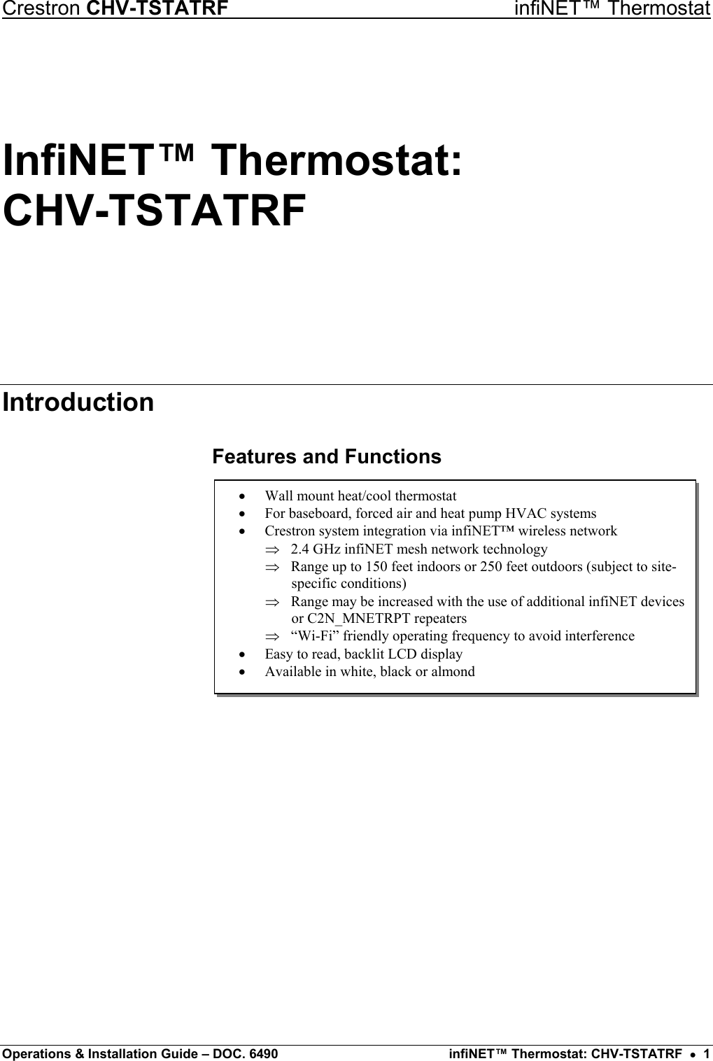 Crestron CHV-TSTATRF   infiNET™ Thermostat InfiNET™ Thermostat:  CHV-TSTATRF Introduction Features and Functions  •  Wall mount heat/cool thermostat •  For baseboard, forced air and heat pump HVAC systems •  Crestron system integration via infiNET™ wireless network ⇒ ⇒ ⇒ ⇒ 2.4 GHz infiNET mesh network technology Range up to 150 feet indoors or 250 feet outdoors (subject to site-specific conditions) Range may be increased with the use of additional infiNET devicesor C2N_MNETRPT repeaters “Wi-Fi” friendly operating frequency to avoid interference •  Easy to read, backlit LCD display •  Available in white, black or almond                    Operations &amp; Installation Guide – DOC. 6490  infiNET™ Thermostat: CHV-TSTATRF  •  1 