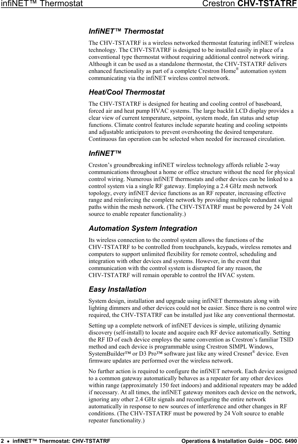 infiNET™ Thermostat    Crestron CHV-TSTATRF InfiNET™ Thermostat The CHV-TSTATRF is a wireless networked thermostat featuring infiNET wireless technology. The CHV-TSTATRF is designed to be installed easily in place of a conventional type thermostat without requiring additional control network wiring. Although it can be used as a standalone thermostat, the CHV-TSTATRF delivers enhanced functionality as part of a complete Crestron Home® automation system communicating via the infiNET wireless control network. Heat/Cool Thermostat The CHV-TSTATRF is designed for heating and cooling control of baseboard, forced air and heat pump HVAC systems. The large backlit LCD display provides a clear view of current temperature, setpoint, system mode, fan status and setup functions. Climate control features include separate heating and cooling setpoints and adjustable anticipators to prevent overshooting the desired temperature. Continuous fan operation can be selected when needed for increased circulation. InfiNET™ Creston’s groundbreaking infiNET wireless technology affords reliable 2-way communications throughout a home or office structure without the need for physical control wiring. Numerous infiNET thermostats and other devices can be linked to a control system via a single RF gateway. Employing a 2.4 GHz mesh network topology, every infiNET device functions as an RF repeater, increasing effective range and reinforcing the complete network by providing multiple redundant signal paths within the mesh network. (The CHV-TSTATRF must be powered by 24 Volt source to enable repeater functionality.) Automation System Integration Its wireless connection to the control system allows the functions of the  CHV-TSTATRF to be controlled from touchpanels, keypads, wireless remotes and computers to support unlimited flexibility for remote control, scheduling and integration with other devices and systems. However, in the event that communication with the control system is disrupted for any reason, the  CHV-TSTATRF will remain operable to control the HVAC system. Easy Installation System design, installation and upgrade using infiNET thermostats along with lighting dimmers and other devices could not be easier. Since there is no control wire required, the CHV-TSTATRF can be installed just like any conventional thermostat. Setting up a complete network of infiNET devices is simple, utilizing dynamic discovery (self-install) to locate and acquire each RF device automatically. Setting the RF ID of each device employs the same convention as Crestron’s familiar TSID method and each device is programmable using Crestron SIMPL Windows, SystemBuilder™ or D3 Pro™ software just like any wired Cresnet® device. Even firmware updates are performed over the wireless network. No further action is required to configure the infiNET network. Each device assigned to a common gateway automatically behaves as a repeater for any other devices within range (approximately 150 feet indoors) and additional repeaters may be added if necessary. At all times, the infiNET gateway monitors each device on the network, ignoring any other 2.4 GHz signals and reconfiguring the entire network automatically in response to new sources of interference and other changes in RF conditions. (The CHV-TSTATRF must be powered by 24 Volt source to enable repeater functionality.) 2  •  infiNET™ Thermostat: CHV-TSTATRF  Operations &amp; Installation Guide – DOC. 6490 