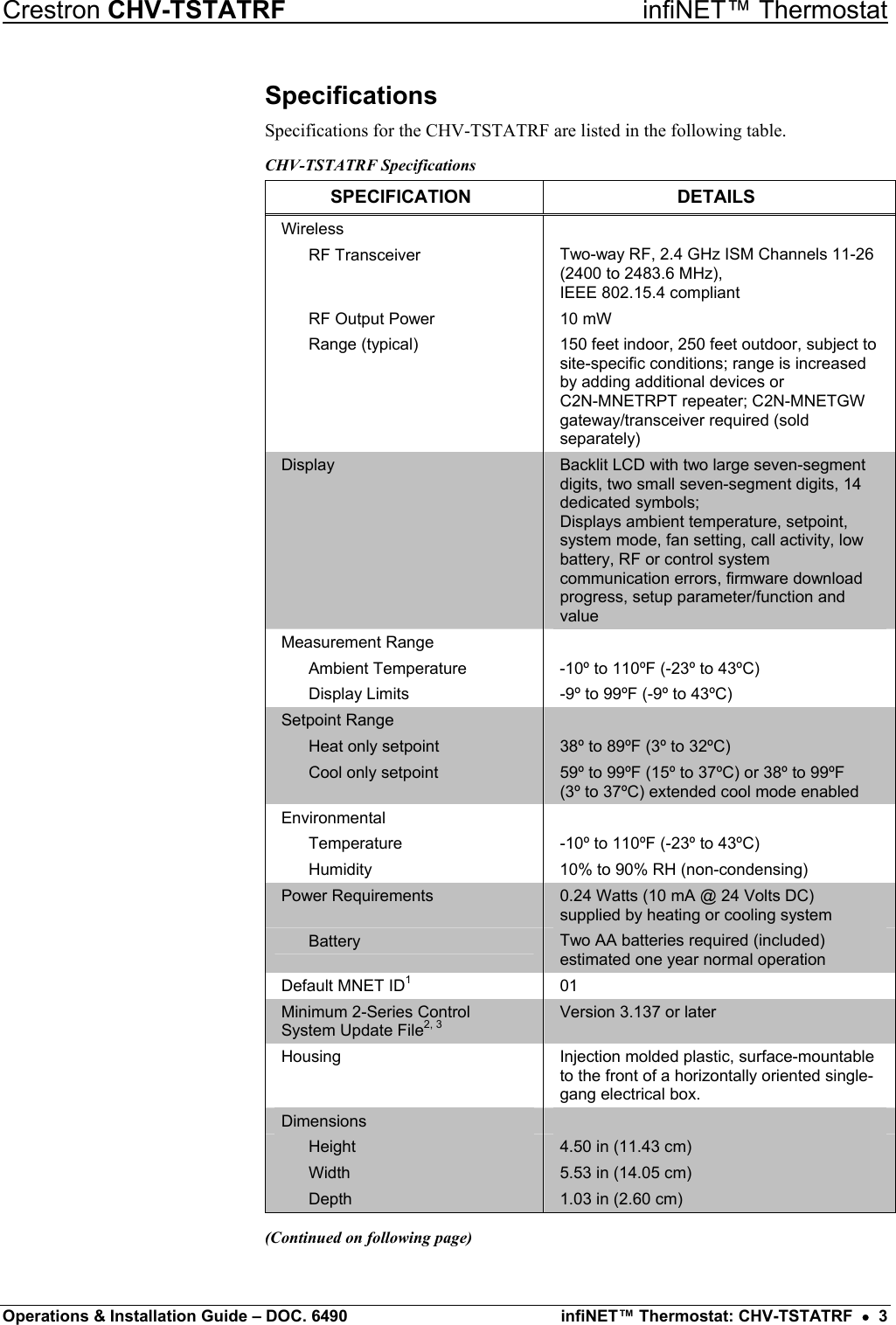 Crestron CHV-TSTATRF   infiNET™ Thermostat Specifications Specifications for the CHV-TSTATRF are listed in the following table. CHV-TSTATRF Specifications SPECIFICATION DETAILS Wireless   RF Transceiver  Two-way RF, 2.4 GHz ISM Channels 11-26 (2400 to 2483.6 MHz),  IEEE 802.15.4 compliant   RF Output Power  10 mW  Range (typical)  150 feet indoor, 250 feet outdoor, subject to site-specific conditions; range is increased by adding additional devices or  C2N-MNETRPT repeater; C2N-MNETGW gateway/transceiver required (sold separately) Display  Backlit LCD with two large seven-segment digits, two small seven-segment digits, 14 dedicated symbols; Displays ambient temperature, setpoint, system mode, fan setting, call activity, low battery, RF or control system communication errors, firmware download progress, setup parameter/function and value Measurement Range    Ambient Temperature  -10º to 110ºF (-23º to 43ºC)   Display Limits  -9º to 99ºF (-9º to 43ºC) Setpoint Range     Heat only setpoint  38º to 89ºF (3º to 32ºC)   Cool only setpoint  59º to 99ºF (15º to 37ºC) or 38º to 99ºF  (3º to 37ºC) extended cool mode enabled Environmental    Temperature  -10º to 110ºF (-23º to 43ºC)   Humidity  10% to 90% RH (non-condensing) Power Requirements  0.24 Watts (10 mA @ 24 Volts DC) supplied by heating or cooling system  Battery  Two AA batteries required (included) estimated one year normal operation Default MNET ID1 01 Minimum 2-Series Control System Update File2, 3 Version 3.137 or later Housing  Injection molded plastic, surface-mountable to the front of a horizontally oriented single-gang electrical box. Dimensions    Height  4.50 in (11.43 cm)  Width  5.53 in (14.05 cm)  Depth  1.03 in (2.60 cm) (Continued on following page) Operations &amp; Installation Guide – DOC. 6490  infiNET™ Thermostat: CHV-TSTATRF  •  3 