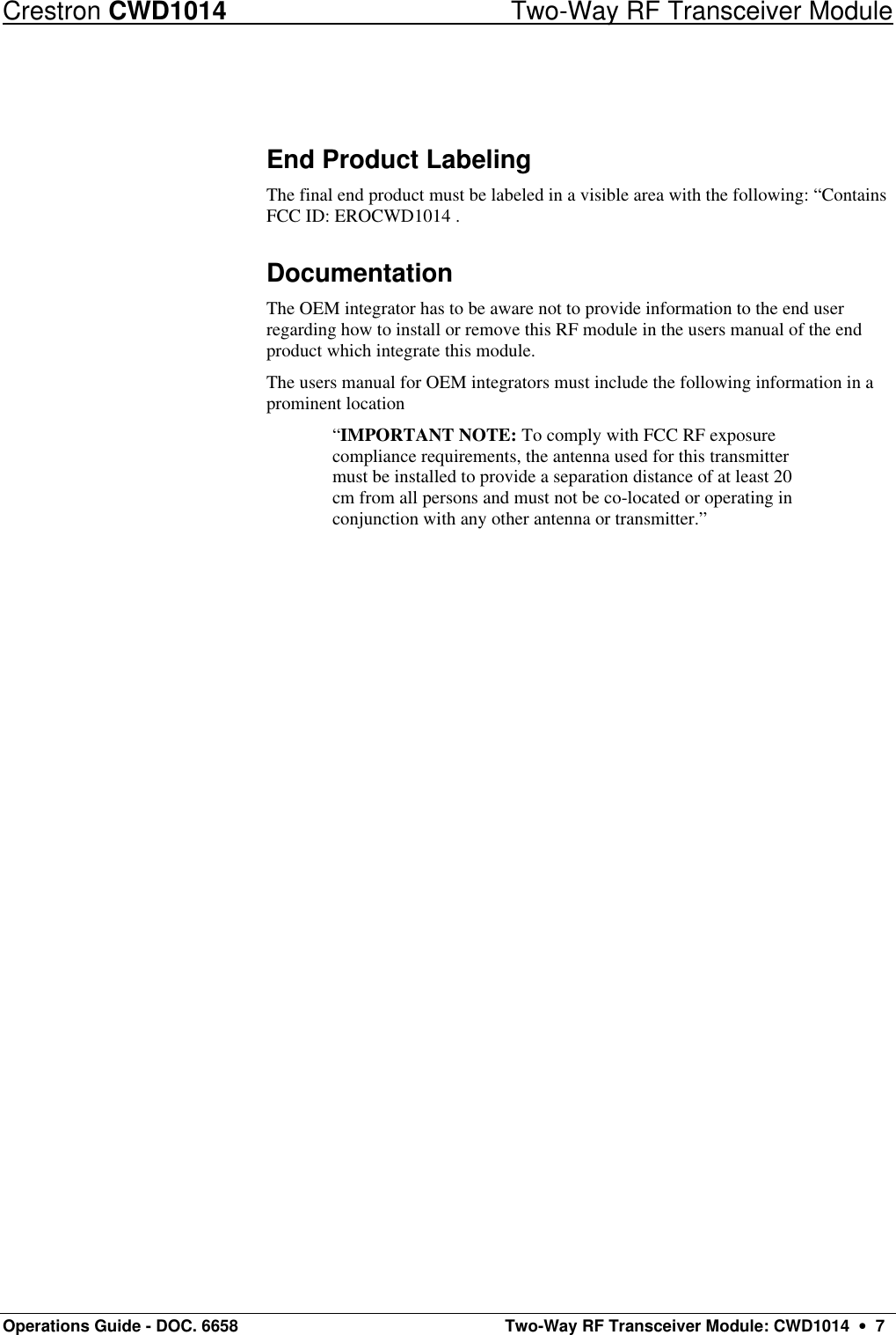 Crestron CWD1014 Two-Way RF Transceiver Module Operations Guide - DOC. 6658  Two-Way RF Transceiver Module: CWD1014  •  7  End Product Labeling The final end product must be labeled in a visible area with the following: “Contains FCC ID: EROCWD1014 . Documentation The OEM integrator has to be aware not to provide information to the end user regarding how to install or remove this RF module in the users manual of the end product which integrate this module. The users manual for OEM integrators must include the following information in a prominent location  “IMPORTANT NOTE: To comply with FCC RF exposure compliance requirements, the antenna used for this transmitter must be installed to provide a separation distance of at least 20 cm from all persons and must not be co-located or operating in conjunction with any other antenna or transmitter.” 