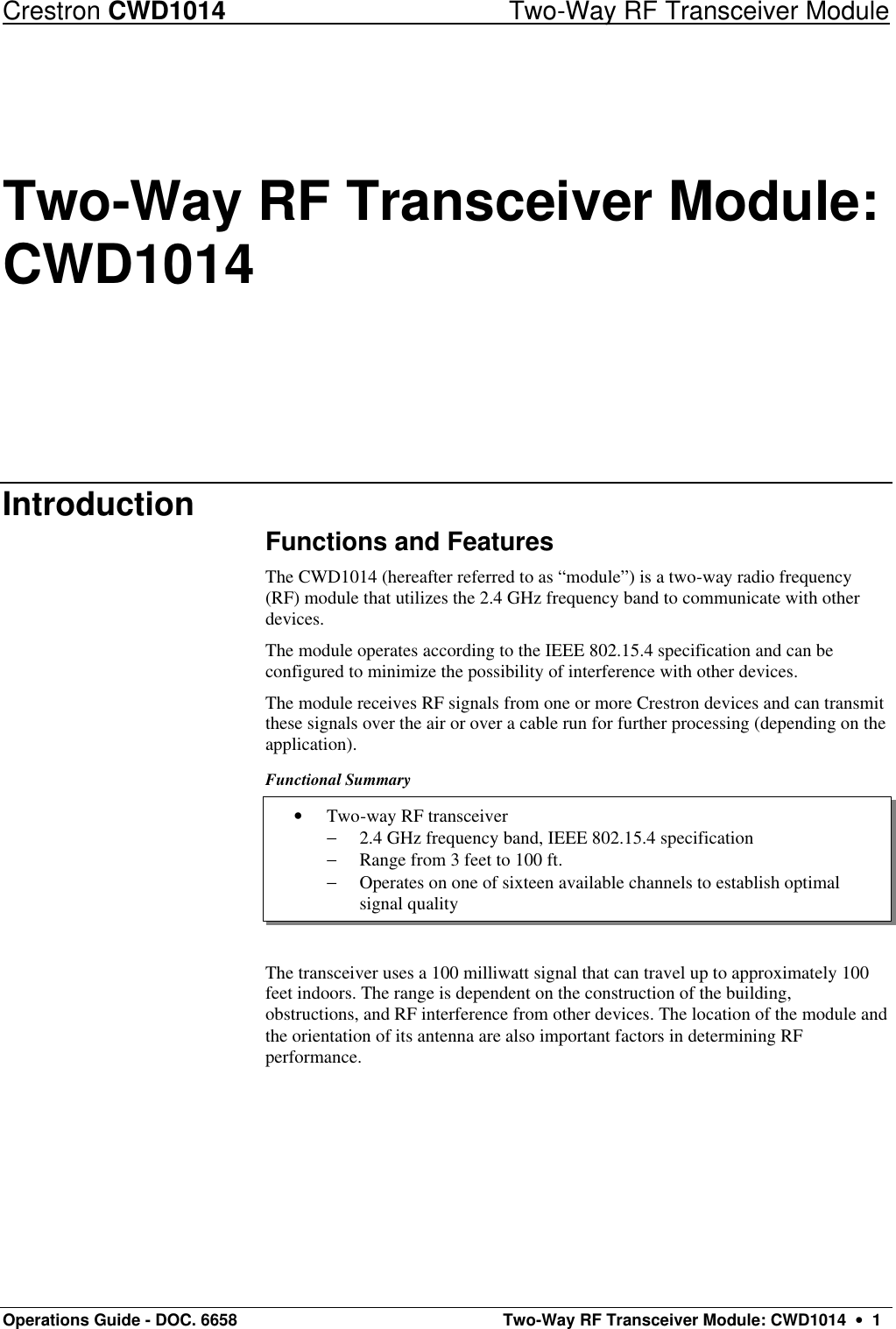 Crestron CWD1014 Two-Way RF Transceiver Module Operations Guide - DOC. 6658  Two-Way RF Transceiver Module: CWD1014  •  1 • Two-way RF transceiver − 2.4 GHz frequency band, IEEE 802.15.4 specification − Range from 3 feet to 100 ft. − Operates on one of sixteen available channels to establish optimal signal quality Two-Way RF Transceiver Module: CWD1014 Introduction Functions and Features The CWD1014 (hereafter referred to as “module”) is a two-way radio frequency (RF) module that utilizes the 2.4 GHz frequency band to communicate with other devices. The module operates according to the IEEE 802.15.4 specification and can be configured to minimize the possibility of interference with other devices.  The module receives RF signals from one or more Crestron devices and can transmit these signals over the air or over a cable run for further processing (depending on the application).  Functional Summary      The transceiver uses a 100 milliwatt signal that can travel up to approximately 100 feet indoors. The range is dependent on the construction of the building, obstructions, and RF interference from other devices. The location of the module and the orientation of its antenna are also important factors in determining RF performance. 