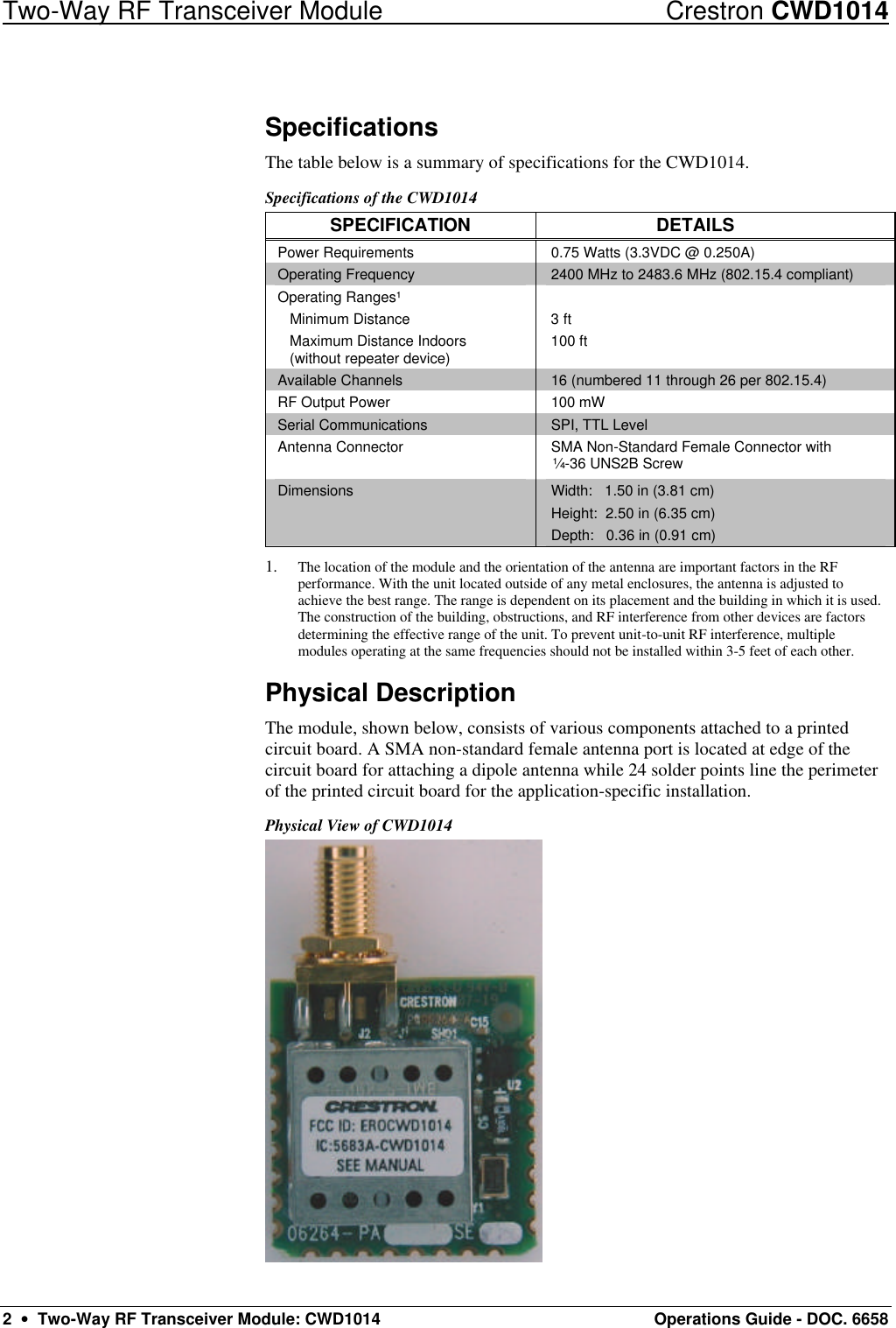 Two-Way RF Transceiver Module Crestron CWD1014 2  •  Two-Way RF Transceiver Module: CWD1014 Operations Guide - DOC. 6658 Specifications The table below is a summary of specifications for the CWD1014.  Specifications of the CWD1014 SPECIFICATION DETAILS Power Requirements 0.75 Watts (3.3VDC @ 0.250A) Operating Frequency 2400 MHz to 2483.6 MHz (802.15.4 compliant) Operating Ranges¹  Minimum Distance  Maximum Distance Indoors   (without repeater device)  3 ft 100 ft  Available Channels 16 (numbered 11 through 26 per 802.15.4)  RF Output Power 100 mW Serial Communications SPI, TTL Level Antenna Connector  SMA Non-Standard Female Connector with ¼-36 UNS2B Screw Dimensions Width:   1.50 in (3.81 cm) Height:  2.50 in (6.35 cm) Depth:   0.36 in (0.91 cm) 1. The location of the module and the orientation of the antenna are important factors in the RF performance. With the unit located outside of any metal enclosures, the antenna is adjusted to achieve the best range. The range is dependent on its placement and the building in which it is used. The construction of the building, obstructions, and RF interference from other devices are factors determining the effective range of the unit. To prevent unit-to-unit RF interference, multiple modules operating at the same frequencies should not be installed within 3-5 feet of each other. Physical Description The module, shown below, consists of various components attached to a printed circuit board. A SMA non-standard female antenna port is located at edge of the circuit board for attaching a dipole antenna while 24 solder points line the perimeter of the printed circuit board for the application-specific installation. Physical View of CWD1014  