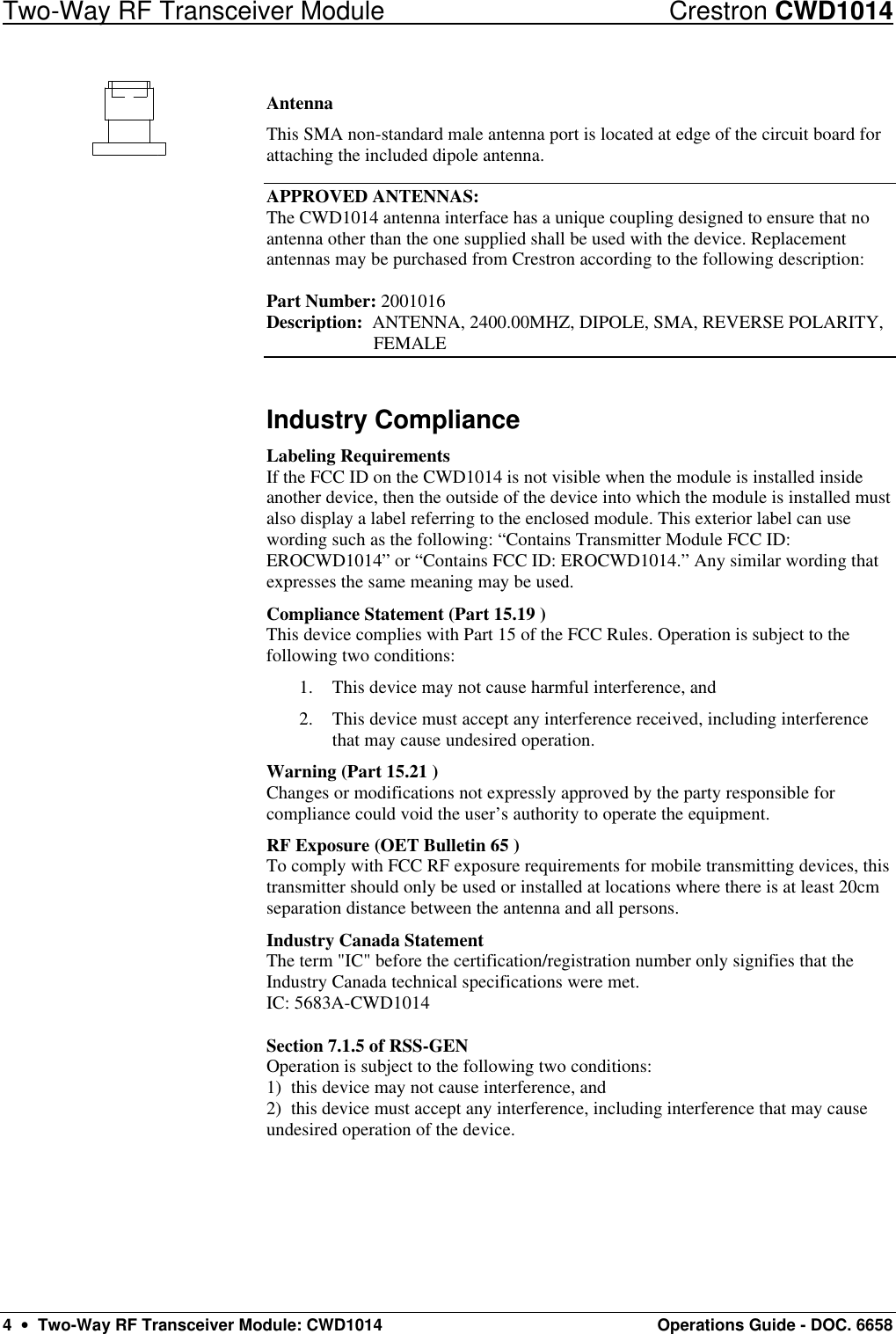 Two-Way RF Transceiver Module Crestron CWD1014 4  •  Two-Way RF Transceiver Module: CWD1014 Operations Guide - DOC. 6658 Antenna This SMA non-standard male antenna port is located at edge of the circuit board for attaching the included dipole antenna.  APPROVED ANTENNAS: The CWD1014 antenna interface has a unique coupling designed to ensure that no antenna other than the one supplied shall be used with the device. Replacement antennas may be purchased from Crestron according to the following description:  Part Number: 2001016     Description:  ANTENNA, 2400.00MHZ, DIPOLE, SMA, REVERSE POLARITY,  FEMALE Industry Compliance Labeling Requirements If the FCC ID on the CWD1014 is not visible when the module is installed inside another device, then the outside of the device into which the module is installed must also display a label referring to the enclosed module. This exterior label can use wording such as the following: “Contains Transmitter Module FCC ID: EROCWD1014” or “Contains FCC ID: EROCWD1014.” Any similar wording that expresses the same meaning may be used.  Compliance Statement (Part 15.19 ) This device complies with Part 15 of the FCC Rules. Operation is subject to the following two conditions: 1. This device may not cause harmful interference, and 2. This device must accept any interference received, including interference that may cause undesired operation. Warning (Part 15.21 ) Changes or modifications not expressly approved by the party responsible for compliance could void the user’s authority to operate the equipment. RF Exposure (OET Bulletin 65 ) To comply with FCC RF exposure requirements for mobile transmitting devices, this transmitter should only be used or installed at locations where there is at least 20cm separation distance between the antenna and all persons. Industry Canada Statement The term &quot;IC&quot; before the certification/registration number only signifies that the Industry Canada technical specifications were met. IC: 5683A-CWD1014  Section 7.1.5 of RSS-GEN Operation is subject to the following two conditions: 1)  this device may not cause interference, and 2)  this device must accept any interference, including interference that may cause undesired operation of the device. 