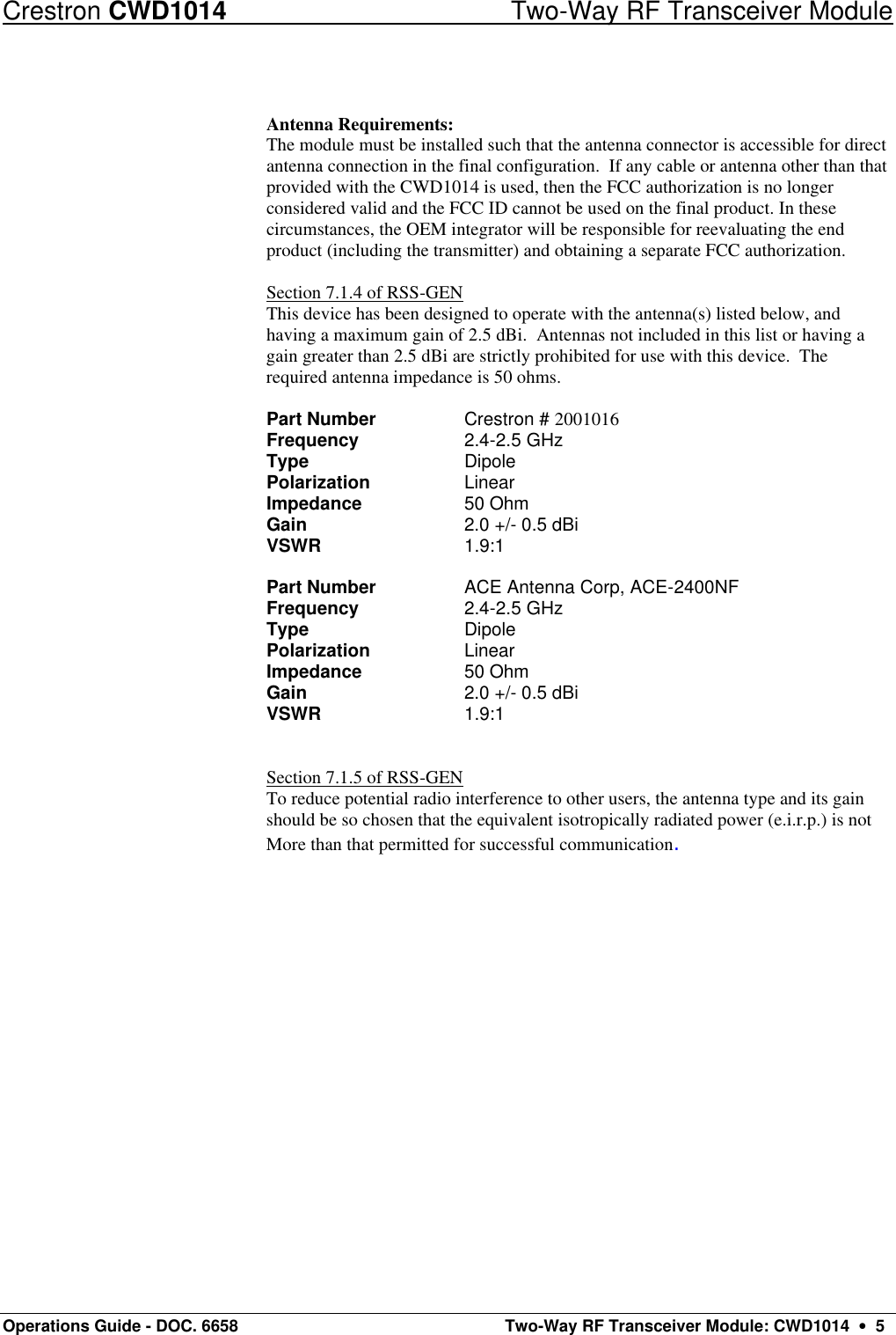 Crestron CWD1014 Two-Way RF Transceiver Module Operations Guide - DOC. 6658  Two-Way RF Transceiver Module: CWD1014  •  5  Antenna Requirements: The module must be installed such that the antenna connector is accessible for direct antenna connection in the final configuration.  If any cable or antenna other than that provided with the CWD1014 is used, then the FCC authorization is no longer considered valid and the FCC ID cannot be used on the final product. In these circumstances, the OEM integrator will be responsible for reevaluating the end product (including the transmitter) and obtaining a separate FCC authorization.  Section 7.1.4 of RSS-GEN This device has been designed to operate with the antenna(s) listed below, and having a maximum gain of 2.5 dBi.  Antennas not included in this list or having a gain greater than 2.5 dBi are strictly prohibited for use with this device.  The required antenna impedance is 50 ohms.      Part Number     Crestron # 2001016 Frequency     2.4-2.5 GHz Type   Dipole Polarization     Linear Impedance     50 Ohm Gain   2.0 +/- 0.5 dBi VSWR      1.9:1   Part Number     ACE Antenna Corp, ACE-2400NF Frequency     2.4-2.5 GHz Type   Dipole Polarization     Linear Impedance     50 Ohm Gain   2.0 +/- 0.5 dBi VSWR      1.9:1    Section 7.1.5 of RSS-GEN To reduce potential radio interference to other users, the antenna type and its gain should be so chosen that the equivalent isotropically radiated power (e.i.r.p.) is not More than that permitted for successful communication. 