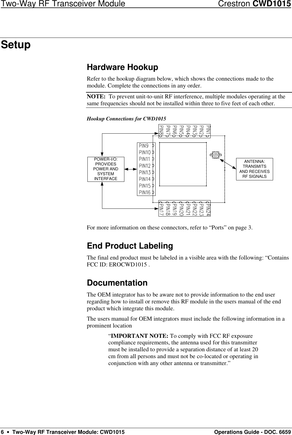 Two-Way RF Transceiver Module Crestron CWD1015 6  •  Two-Way RF Transceiver Module: CWD1015 Operations Guide - DOC. 6659 Setup Hardware Hookup Refer to the hookup diagram below, which shows the connections made to the module. Complete the connections in any order.  NOTE:  To prevent unit-to-unit RF interference, multiple modules operating at the same frequencies should not be installed within three to five feet of each other.  Hookup Connections for CWD1015 ANTENNA:TRANSMITSAND RECEIVESRF SIGNALSPOWER-I/O:PROVIDESPOWER ANDSYSTEMINTERFACE For more information on these connectors, refer to “Ports” on page 3. End Product Labeling The final end product must be labeled in a visible area with the following: “Contains FCC ID: EROCWD1015 . Documentation The OEM integrator has to be aware not to provide information to the end user regarding how to install or remove this RF module in the users manual of the end product which integrate this module. The users manual for OEM integrators must include the following information in a prominent location  “IMPORTANT NOTE: To comply with FCC RF exposure compliance requirements, the antenna used for this transmitter must be installed to provide a separation distance of at least 20 cm from all persons and must not be co-located or operating in conjunction with any other antenna or transmitter.” 