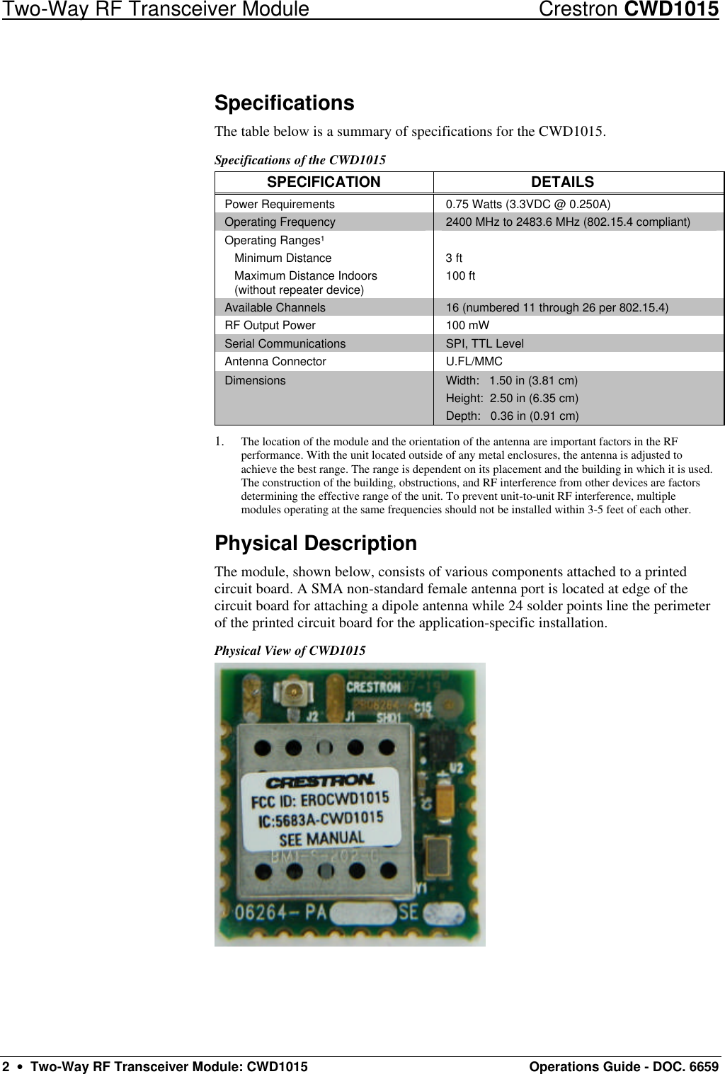 Two-Way RF Transceiver Module Crestron CWD1015 2  •  Two-Way RF Transceiver Module: CWD1015 Operations Guide - DOC. 6659 Specifications The table below is a summary of specifications for the CWD1015.  Specifications of the CWD1015 SPECIFICATION DETAILS Power Requirements 0.75 Watts (3.3VDC @ 0.250A) Operating Frequency 2400 MHz to 2483.6 MHz (802.15.4 compliant) Operating Ranges¹  Minimum Distance  Maximum Distance Indoors   (without repeater device)  3 ft 100 ft  Available Channels 16 (numbered 11 through 26 per 802.15.4)  RF Output Power 100 mW Serial Communications SPI, TTL Level Antenna Connector U.FL/MMC Dimensions Width:   1.50 in (3.81 cm) Height:  2.50 in (6.35 cm) Depth:   0.36 in (0.91 cm) 1. The location of the module and the orientation of the antenna are important factors in the RF performance. With the unit located outside of any metal enclosures, the antenna is adjusted to achieve the best range. The range is dependent on its placement and the building in which it is used. The construction of the building, obstructions, and RF interference from other devices are factors determining the effective range of the unit. To prevent unit-to-unit RF interference, multiple modules operating at the same frequencies should not be installed within 3-5 feet of each other. Physical Description The module, shown below, consists of various components attached to a printed circuit board. A SMA non-standard female antenna port is located at edge of the circuit board for attaching a dipole antenna while 24 solder points line the perimeter of the printed circuit board for the application-specific installation. Physical View of CWD1015  