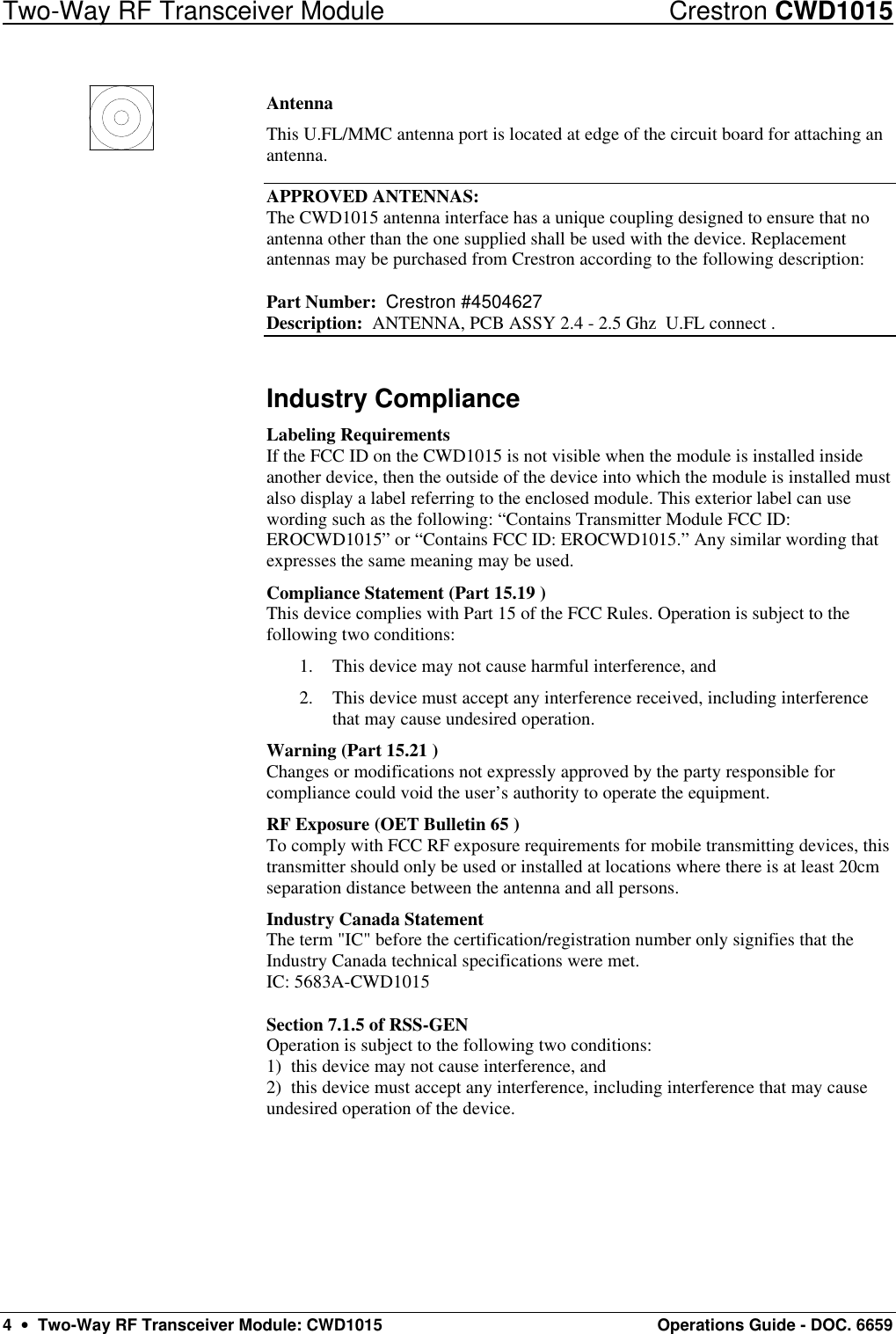 Two-Way RF Transceiver Module Crestron CWD1015 4  •  Two-Way RF Transceiver Module: CWD1015 Operations Guide - DOC. 6659 Antenna This U.FL/MMC antenna port is located at edge of the circuit board for attaching an antenna.  APPROVED ANTENNAS: The CWD1015 antenna interface has a unique coupling designed to ensure that no antenna other than the one supplied shall be used with the device. Replacement antennas may be purchased from Crestron according to the following description:  Part Number:  Crestron #4504627  Description:  ANTENNA, PCB ASSY 2.4 - 2.5 Ghz  U.FL connect .  Industry Compliance Labeling Requirements If the FCC ID on the CWD1015 is not visible when the module is installed inside another device, then the outside of the device into which the module is installed must also display a label referring to the enclosed module. This exterior label can use wording such as the following: “Contains Transmitter Module FCC ID: EROCWD1015” or “Contains FCC ID: EROCWD1015.” Any similar wording that expresses the same meaning may be used.  Compliance Statement (Part 15.19 ) This device complies with Part 15 of the FCC Rules. Operation is subject to the following two conditions: 1. This device may not cause harmful interference, and 2. This device must accept any interference received, including interference that may cause undesired operation. Warning (Part 15.21 ) Changes or modifications not expressly approved by the party responsible for compliance could void the user’s authority to operate the equipment. RF Exposure (OET Bulletin 65 ) To comply with FCC RF exposure requirements for mobile transmitting devices, this transmitter should only be used or installed at locations where there is at least 20cm separation distance between the antenna and all persons. Industry Canada Statement The term &quot;IC&quot; before the certification/registration number only signifies that the Industry Canada technical specifications were met. IC: 5683A-CWD1015  Section 7.1.5 of RSS-GEN Operation is subject to the following two conditions: 1)  this device may not cause interference, and 2)  this device must accept any interference, including interference that may cause undesired operation of the device. 
