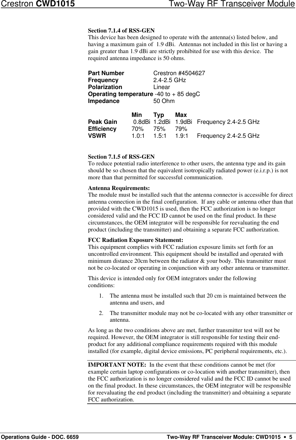 Crestron CWD1015 Two-Way RF Transceiver Module Operations Guide - DOC. 6659  Two-Way RF Transceiver Module: CWD1015  •  5 Section 7.1.4 of RSS-GEN This device has been designed to operate with the antenna(s) listed below, and having a maximum gain of  1.9 dBi.  Antennas not included in this list or having a gain greater than 1.9 dBi are strictly prohibited for use with this device.  The required antenna impedance is 50 ohms.      Part Number     Crestron #4504627 Frequency     2.4-2.5 GHz Polarization     Linear Operating temperature -40 to + 85 degC Impedance     50 Ohm  Min  Typ  Max Peak Gain   0.8dBi 1.2dBi 1.9dBi  Frequency 2.4-2.5 GHz  Efficiency  70%  75%  79% VSWR    1.0:1  1.5:1  1.9:1  Frequency 2.4-2.5 GHz    Section 7.1.5 of RSS-GEN To reduce potential radio interference to other users, the antenna type and its gain should be so chosen that the equivalent isotropically radiated power (e.i.r.p.) is not more than that permitted for successful communication. Antenna Requirements: The module must be installed such that the antenna connector is accessible for direct antenna connection in the final configuration.  If any cable or antenna other than that provided with the CWD1015 is used, then the FCC authorization is no longer considered valid and the FCC ID cannot be used on the final product. In these circumstances, the OEM integrator will be responsible for reevaluating the end product (including the transmitter) and obtaining a separate FCC authorization. FCC Radiation Exposure Statement: This equipment complies with FCC radiation exposure limits set forth for an uncontrolled environment. This equipment should be installed and operated with minimum distance 20cm between the radiator &amp; your body. This transmitter must not be co-located or operating in conjunction with any other antenna or transmitter. This device is intended only for OEM integrators under the following conditions: 1. The antenna must be installed such that 20 cm is maintained between the antenna and users, and 2. The transmitter module may not be co-located with any other transmitter or antenna. As long as the two conditions above are met, further transmitter test will not be required. However, the OEM integrator is still responsible for testing their end-product for any additional compliance requirements required with this module installed (for example, digital device emissions, PC peripheral requirements, etc.). IMPORTANT NOTE:  In the event that these conditions cannot be met (for example certain laptop configurations or co-location with another transmitter), then the FCC authorization is no longer considered valid and the FCC ID cannot be used on the final product. In these circumstances, the OEM integrator will be responsible for reevaluating the end product (including the transmitter) and obtaining a separate FCC authorization. 