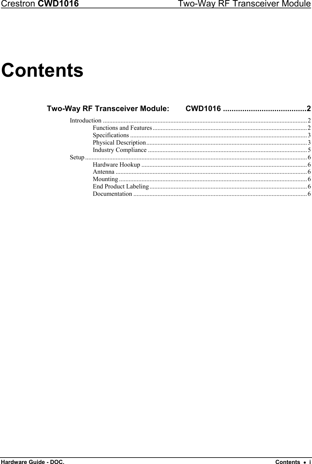 Crestron CWD1016  Two-Way RF Transceiver Module Hardware Guide - DOC.   Contents  •  i Contents Two-Way RF Transceiver Module:     CWD1016 .......................................2 Introduction ...............................................................................................................................2 Functions and Features................................................................................................2 Specifications ..............................................................................................................3 Physical Description....................................................................................................3 Industry Compliance ...................................................................................................5 Setup ..........................................................................................................................................6 Hardware Hookup .......................................................................................................6 Antenna .......................................................................................................................6 Mounting .....................................................................................................................6 End Product Labeling..................................................................................................6 Documentation ............................................................................................................6 