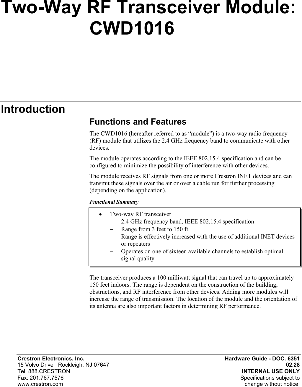  Crestron Electronics, Inc.  Hardware Guide - DOC. 6351 15 Volvo Drive   Rockleigh, NJ 07647  02.28   Tel: 888.CRESTRON  INTERNAL USE ONLY Fax: 201.767.7576   Specifications subject to  www.crestron.com  change without notice. •  Two-way RF transceiver −  2.4 GHz frequency band, IEEE 802.15.4 specification −  Range from 3 feet to 150 ft. −  Range is effectively increased with the use of additional INET devices or repeaters −  Operates on one of sixteen available channels to establish optimal signal quality Two-Way RF Transceiver Module:     CWD1016 Introduction Functions and Features The CWD1016 (hereafter referred to as “module”) is a two-way radio frequency (RF) module that utilizes the 2.4 GHz frequency band to communicate with other devices. The module operates according to the IEEE 802.15.4 specification and can be configured to minimize the possibility of interference with other devices.  The module receives RF signals from one or more Crestron INET devices and can transmit these signals over the air or over a cable run for further processing (depending on the application).  Functional Summary       The transceiver produces a 100 milliwatt signal that can travel up to approximately 150 feet indoors. The range is dependent on the construction of the building, obstructions, and RF interference from other devices. Adding more modules will increase the range of transmission. The location of the module and the orientation of its antenna are also important factors in determining RF performance. 