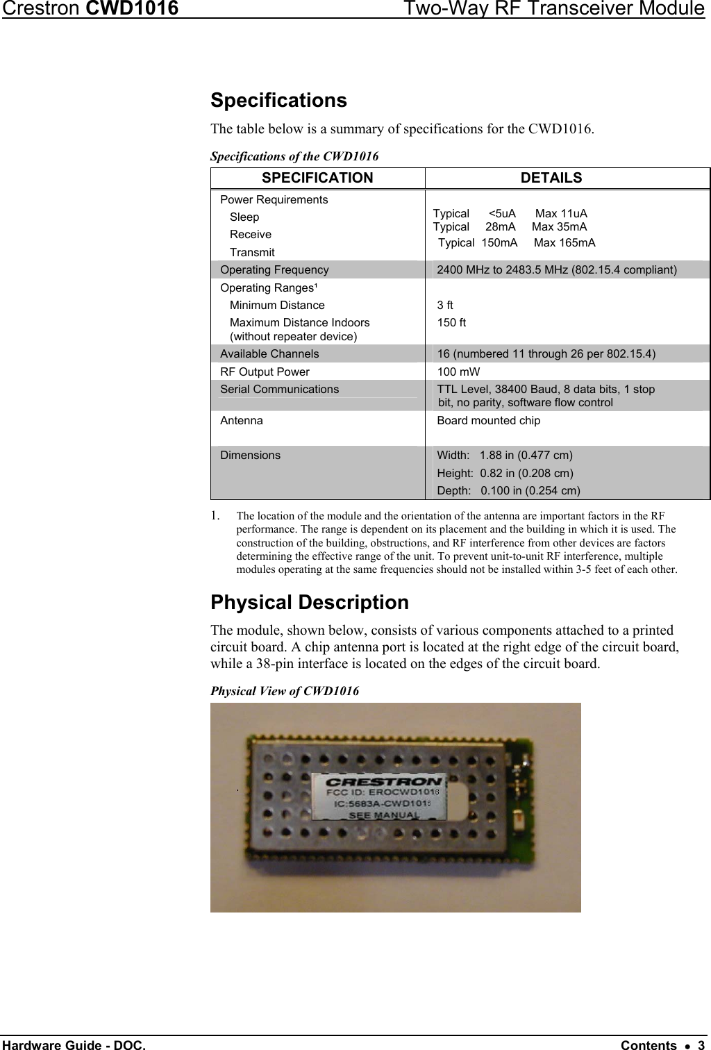 Crestron CWD1016  Two-Way RF Transceiver Module Hardware Guide - DOC.   Contents  •  3 Specifications The table below is a summary of specifications for the CWD1016.  Specifications of the CWD1016 SPECIFICATION DETAILS Power Requirements    Sleep    Receive    Transmit  Typical      &lt;5uA      Max 11uA Typical     28mA     Max 35mA  Typical  150mA     Max 165mA Operating Frequency  2400 MHz to 2483.5 MHz (802.15.4 compliant) Operating Ranges¹  Minimum Distance   Maximum Distance Indoors    (without repeater device)  3 ft 150 ft  Available Channels  16 (numbered 11 through 26 per 802.15.4)  RF Output Power  100 mW Serial Communications  TTL Level, 38400 Baud, 8 data bits, 1 stop bit, no parity, software flow control Antenna   Board mounted chip Dimensions  Width:   1.88 in (0.477 cm) Height:  0.82 in (0.208 cm) Depth:   0.100 in (0.254 cm) 1.  The location of the module and the orientation of the antenna are important factors in the RF performance. The range is dependent on its placement and the building in which it is used. The construction of the building, obstructions, and RF interference from other devices are factors determining the effective range of the unit. To prevent unit-to-unit RF interference, multiple modules operating at the same frequencies should not be installed within 3-5 feet of each other. Physical Description The module, shown below, consists of various components attached to a printed circuit board. A chip antenna port is located at the right edge of the circuit board, while a 38-pin interface is located on the edges of the circuit board. Physical View of CWD1016  