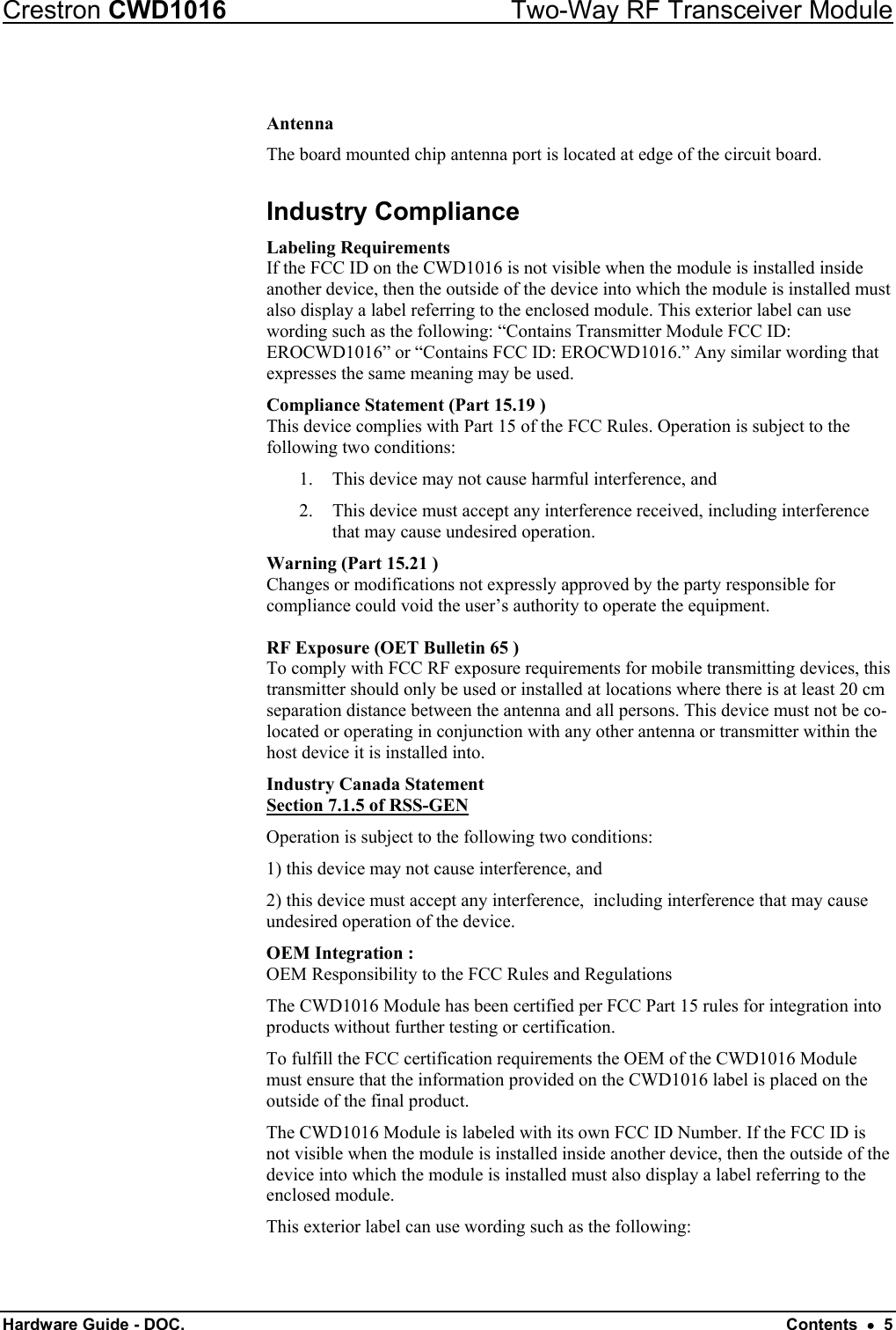 Crestron CWD1016  Two-Way RF Transceiver Module Hardware Guide - DOC.   Contents  •  5  Antenna The board mounted chip antenna port is located at edge of the circuit board. Industry Compliance Labeling Requirements If the FCC ID on the CWD1016 is not visible when the module is installed inside another device, then the outside of the device into which the module is installed must also display a label referring to the enclosed module. This exterior label can use wording such as the following: “Contains Transmitter Module FCC ID: EROCWD1016” or “Contains FCC ID: EROCWD1016.” Any similar wording that expresses the same meaning may be used.  Compliance Statement (Part 15.19 ) This device complies with Part 15 of the FCC Rules. Operation is subject to the following two conditions: 1.  This device may not cause harmful interference, and 2.  This device must accept any interference received, including interference that may cause undesired operation. Warning (Part 15.21 ) Changes or modifications not expressly approved by the party responsible for compliance could void the user’s authority to operate the equipment.  RF Exposure (OET Bulletin 65 ) To comply with FCC RF exposure requirements for mobile transmitting devices, this transmitter should only be used or installed at locations where there is at least 20 cm separation distance between the antenna and all persons. This device must not be co-located or operating in conjunction with any other antenna or transmitter within the host device it is installed into. Industry Canada Statement Section 7.1.5 of RSS-GEN Operation is subject to the following two conditions:  1) this device may not cause interference, and 2) this device must accept any interference,  including interference that may cause undesired operation of the device. OEM Integration : OEM Responsibility to the FCC Rules and Regulations The CWD1016 Module has been certified per FCC Part 15 rules for integration into products without further testing or certification.  To fulfill the FCC certification requirements the OEM of the CWD1016 Module must ensure that the information provided on the CWD1016 label is placed on the outside of the final product.   The CWD1016 Module is labeled with its own FCC ID Number. If the FCC ID is not visible when the module is installed inside another device, then the outside of the device into which the module is installed must also display a label referring to the enclosed module.   This exterior label can use wording such as the following:  