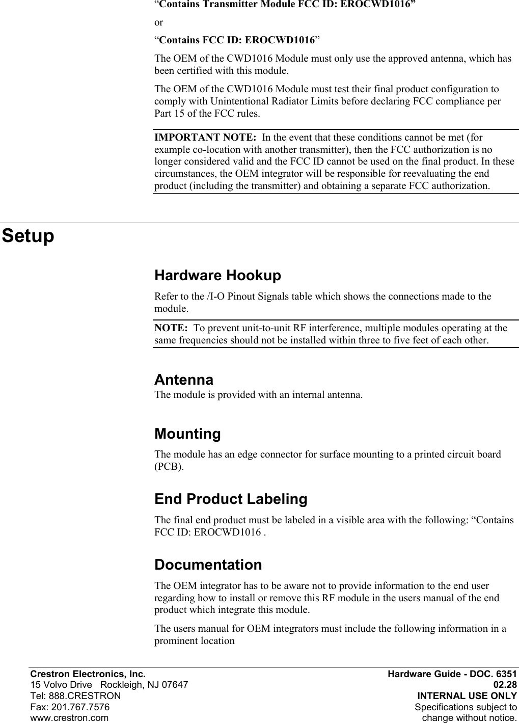  Crestron Electronics, Inc.  Hardware Guide - DOC. 6351 15 Volvo Drive   Rockleigh, NJ 07647  02.28   Tel: 888.CRESTRON  INTERNAL USE ONLY Fax: 201.767.7576   Specifications subject to  www.crestron.com  change without notice. “Contains Transmitter Module FCC ID: EROCWD1016” or  “Contains FCC ID: EROCWD1016”  The OEM of the CWD1016 Module must only use the approved antenna, which has been certified with this module. The OEM of the CWD1016 Module must test their final product configuration to comply with Unintentional Radiator Limits before declaring FCC compliance per Part 15 of the FCC rules. IMPORTANT NOTE:  In the event that these conditions cannot be met (for example co-location with another transmitter), then the FCC authorization is no longer considered valid and the FCC ID cannot be used on the final product. In these circumstances, the OEM integrator will be responsible for reevaluating the end product (including the transmitter) and obtaining a separate FCC authorization. Setup Hardware Hookup Refer to the /I-O Pinout Signals table which shows the connections made to the module. NOTE:  To prevent unit-to-unit RF interference, multiple modules operating at the same frequencies should not be installed within three to five feet of each other.  Antenna  The module is provided with an internal antenna. Mounting The module has an edge connector for surface mounting to a printed circuit board (PCB). End Product Labeling The final end product must be labeled in a visible area with the following: “Contains FCC ID: EROCWD1016 . Documentation The OEM integrator has to be aware not to provide information to the end user regarding how to install or remove this RF module in the users manual of the end product which integrate this module. The users manual for OEM integrators must include the following information in a prominent location  