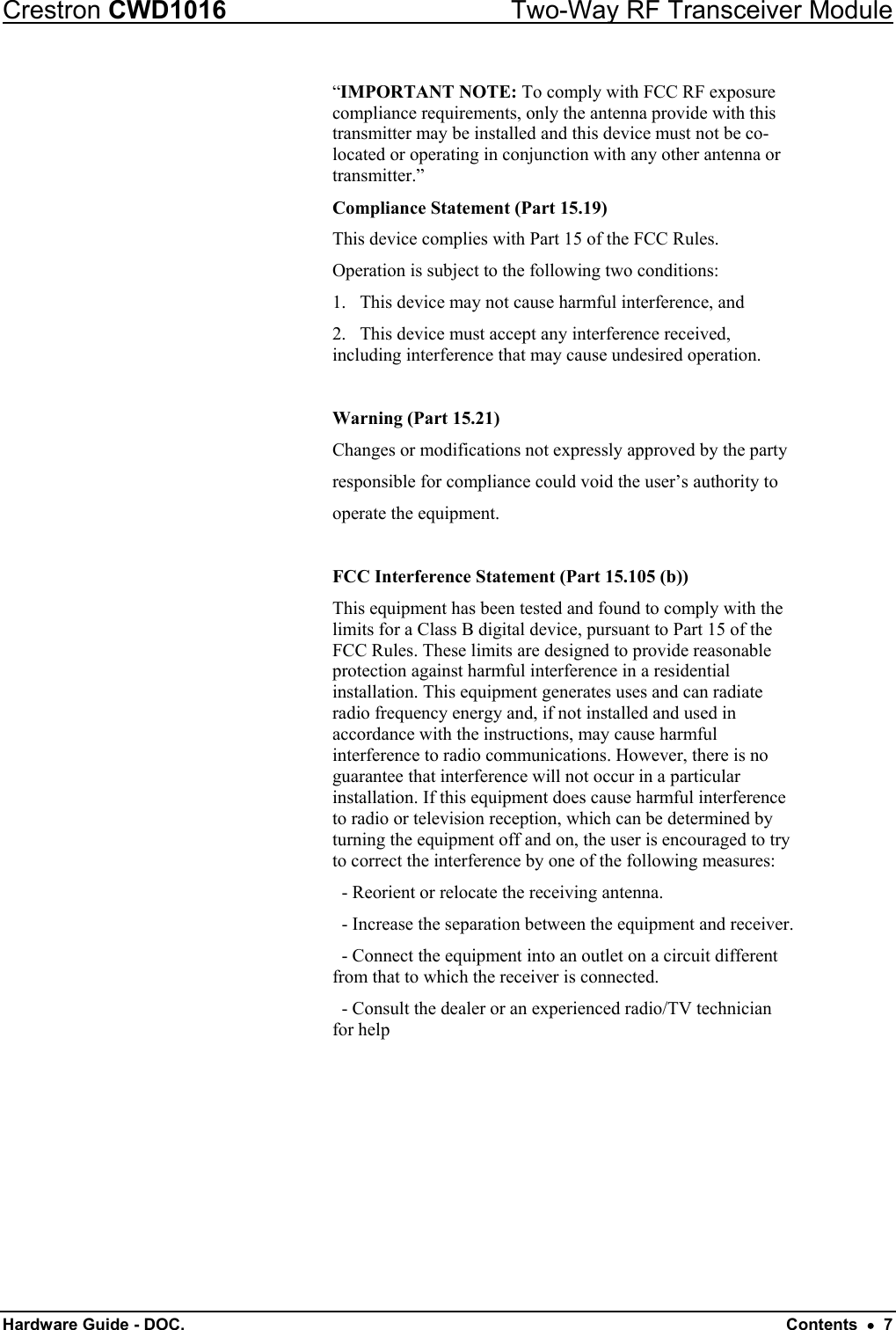 Crestron CWD1016  Two-Way RF Transceiver Module Hardware Guide - DOC.   Contents  •  7 “IMPORTANT NOTE: To comply with FCC RF exposure compliance requirements, only the antenna provide with this transmitter may be installed and this device must not be co-located or operating in conjunction with any other antenna or transmitter.” Compliance Statement (Part 15.19) This device complies with Part 15 of the FCC Rules.  Operation is subject to the following two conditions:  1.   This device may not cause harmful interference, and  2.   This device must accept any interference received,        including interference that may cause undesired operation.  Warning (Part 15.21) Changes or modifications not expressly approved by the party  responsible for compliance could void the user’s authority to  operate the equipment.  FCC Interference Statement (Part 15.105 (b)) This equipment has been tested and found to comply with the limits for a Class B digital device, pursuant to Part 15 of the FCC Rules. These limits are designed to provide reasonable protection against harmful interference in a residential installation. This equipment generates uses and can radiate radio frequency energy and, if not installed and used in accordance with the instructions, may cause harmful interference to radio communications. However, there is no guarantee that interference will not occur in a particular installation. If this equipment does cause harmful interference to radio or television reception, which can be determined by turning the equipment off and on, the user is encouraged to try to correct the interference by one of the following measures:   - Reorient or relocate the receiving antenna.   - Increase the separation between the equipment and receiver.   - Connect the equipment into an outlet on a circuit different from that to which the receiver is connected.   - Consult the dealer or an experienced radio/TV technician for help 