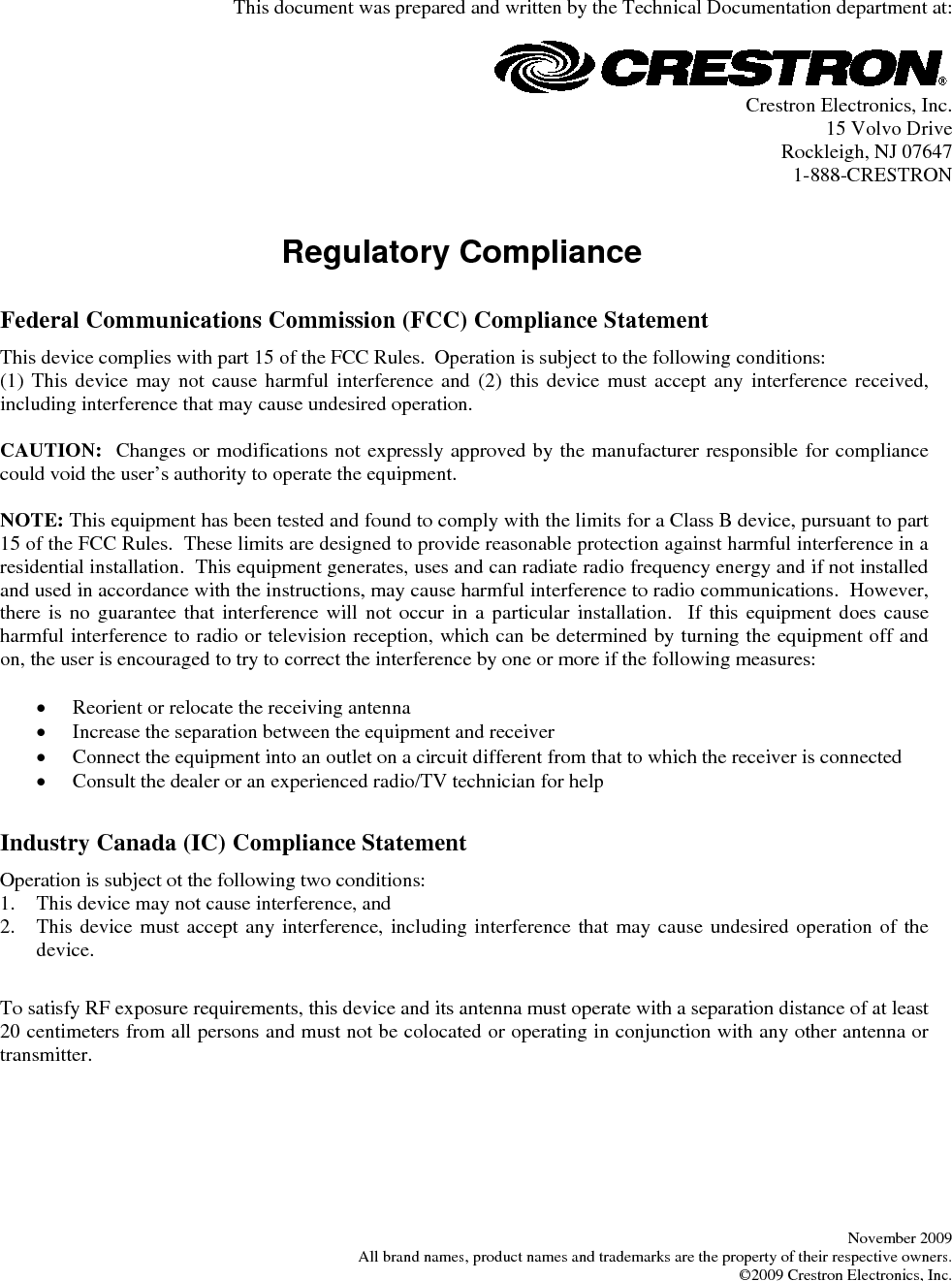   This document was prepared and written by the Technical Documentation department at:   Crestron Electronics, Inc. 15 Volvo Drive Rockleigh, NJ 07647 1-888-CRESTRON   Regulatory Compliance      Federal Communications Commission (FCC) Compliance Statement This device complies with part 15 of the FCC Rules.  Operation is subject to the following conditions: (1) This device may not cause harmful interference and (2) this device must accept any interference received, including interference that may cause undesired operation.  CAUTION:  Changes or modifications not expressly approved by the manufacturer responsible for compliance could void the user’s authority to operate the equipment.  NOTE: This equipment has been tested and found to comply with the limits for a Class B device, pursuant to part 15 of the FCC Rules.  These limits are designed to provide reasonable protection against harmful interference in a residential installation.  This equipment generates, uses and can radiate radio frequency energy and if not installed and used in accordance with the instructions, may cause harmful interference to radio communications.  However, there is no guarantee that interference will not occur in a particular installation.  If this equipment does cause harmful interference to radio or television reception, which can be determined by turning the equipment off and on, the user is encouraged to try to correct the interference by one or more if the following measures:  •  Reorient or relocate the receiving antenna •  Increase the separation between the equipment and receiver •  Connect the equipment into an outlet on a circuit different from that to which the receiver is connected •  Consult the dealer or an experienced radio/TV technician for help       Industry Canada (IC) Compliance Statement Operation is subject ot the following two conditions: 1.  This device may not cause interference, and 2.  This device must accept any interference, including interference that may cause undesired operation of the device.       To satisfy RF exposure requirements, this device and its antenna must operate with a separation distance of at least 20 centimeters from all persons and must not be colocated or operating in conjunction with any other antenna or transmitter.         November 2009 All brand names, product names and trademarks are the property of their respective owners. ©2009 Crestron Electronics, Inc.  