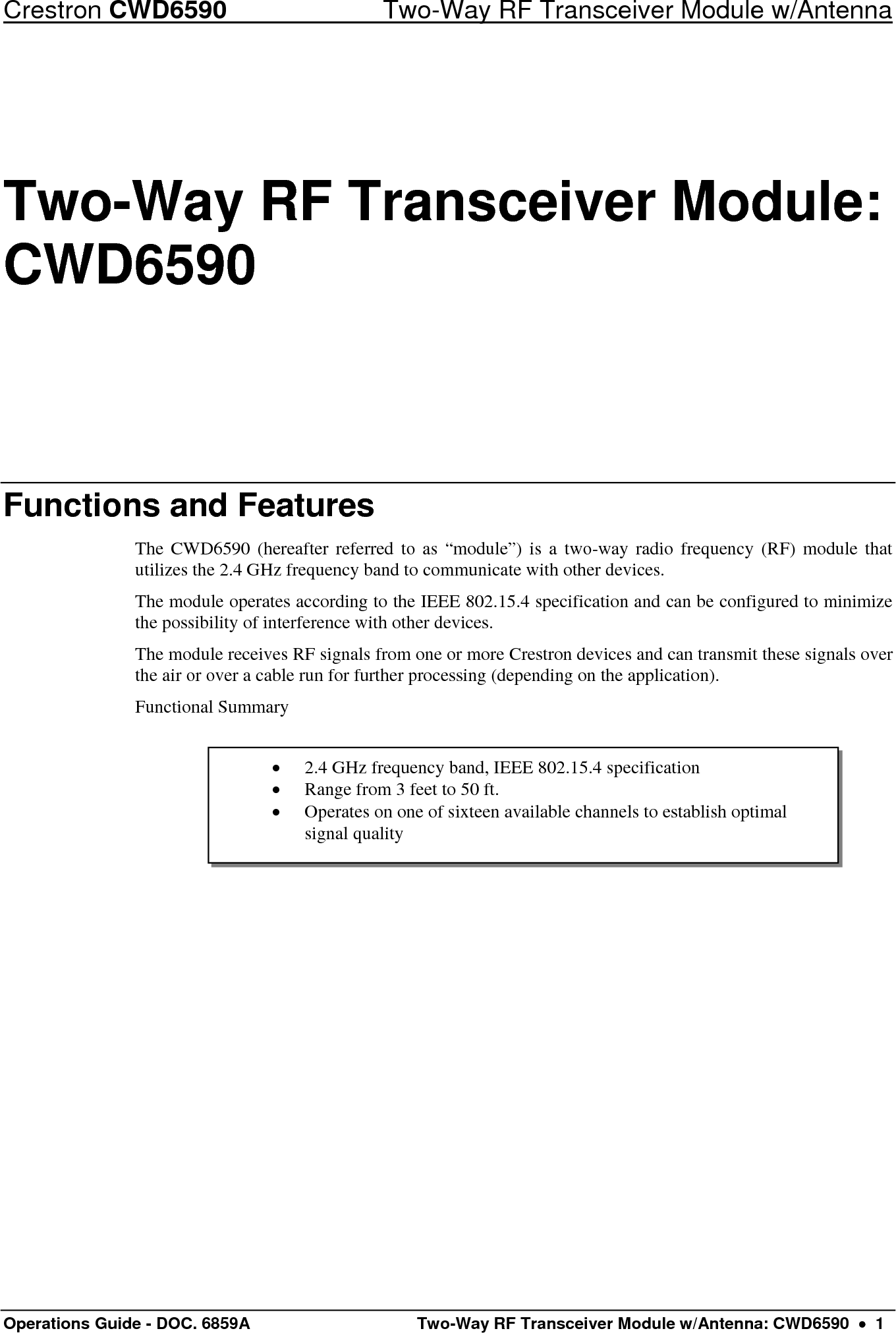 Crestron CWD6590  Two-Way RF Transceiver Module w/Antenna Operations Guide - DOC. 6859A   Two-Way RF Transceiver Module w/Antenna: CWD6590  •  1 •  2.4 GHz frequency band, IEEE 802.15.4 specification •  Range from 3 feet to 50 ft. •  Operates on one of sixteen available channels to establish optimal signal quality Two-Way RF Transceiver Module: CWD6590 Functions and Features The CWD6590 (hereafter referred to as “module”) is a two-way radio frequency (RF) module that utilizes the 2.4 GHz frequency band to communicate with other devices. The module operates according to the IEEE 802.15.4 specification and can be configured to minimize the possibility of interference with other devices.  The module receives RF signals from one or more Crestron devices and can transmit these signals over the air or over a cable run for further processing (depending on the application).  Functional Summary      