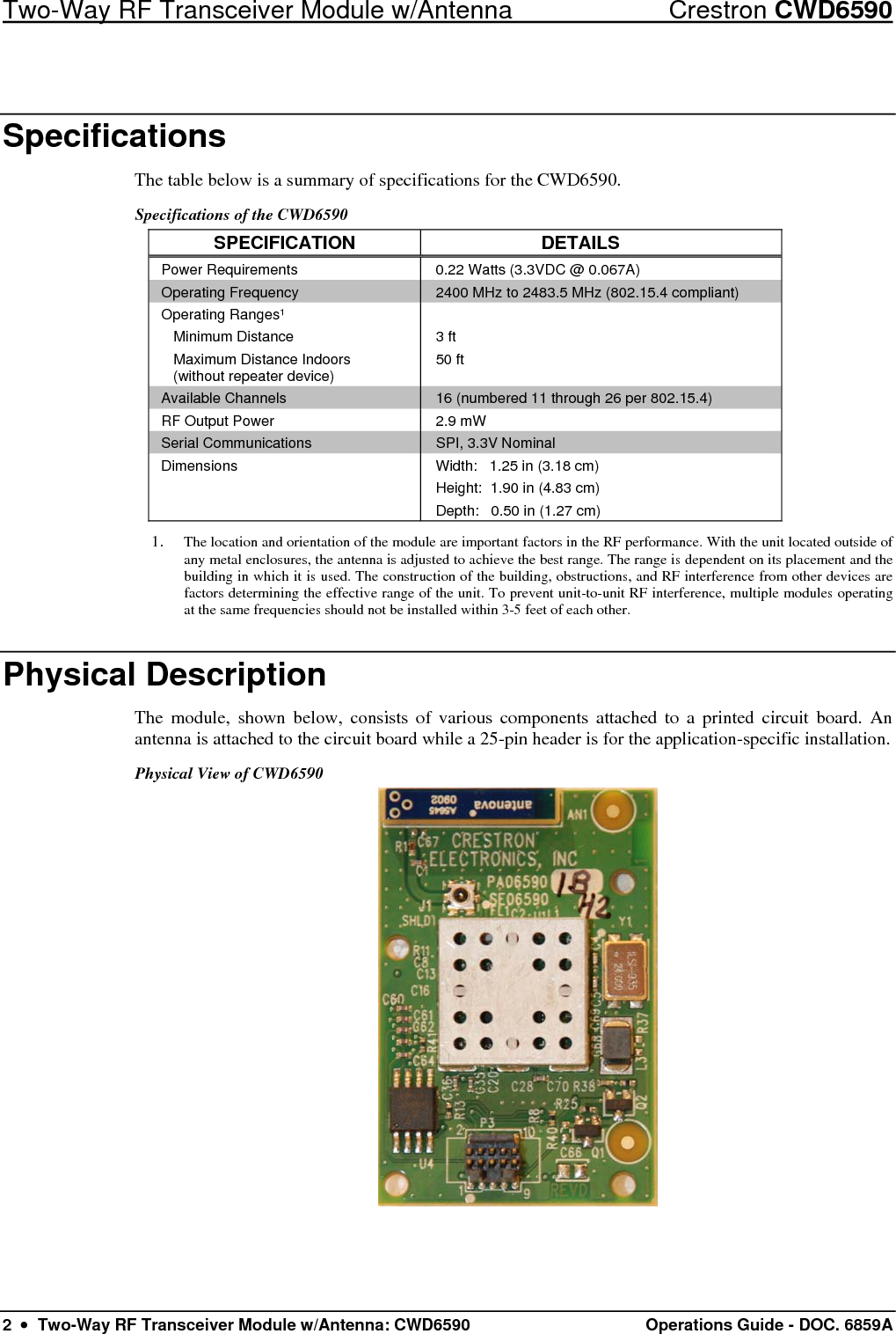 Two-Way RF Transceiver Module w/Antenna  Crestron CWD6590 2  •  Two-Way RF Transceiver Module w/Antenna: CWD6590  Operations Guide - DOC. 6859A Specifications The table below is a summary of specifications for the CWD6590.  Specifications of the CWD6590 SPECIFICATION DETAILS Power Requirements  0.22 Watts (3.3VDC @ 0.067A) Operating Frequency  2400 MHz to 2483.5 MHz (802.15.4 compliant) Operating Ranges¹  Minimum Distance   Maximum Distance Indoors    (without repeater device)  3 ft 50 ft  Available Channels  16 (numbered 11 through 26 per 802.15.4)  RF Output Power  2.9 mW Serial Communications  SPI, 3.3V Nominal Dimensions  Width:   1.25 in (3.18 cm) Height:  1.90 in (4.83 cm) Depth:   0.50 in (1.27 cm) 1. The location and orientation of the module are important factors in the RF performance. With the unit located outside of any metal enclosures, the antenna is adjusted to achieve the best range. The range is dependent on its placement and the building in which it is used. The construction of the building, obstructions, and RF interference from other devices are factors determining the effective range of the unit. To prevent unit-to-unit RF interference, multiple modules operating at the same frequencies should not be installed within 3-5 feet of each other. Physical Description The module, shown below, consists of various components attached to a printed circuit board. An antenna is attached to the circuit board while a 25-pin header is for the application-specific installation. Physical View of CWD6590  