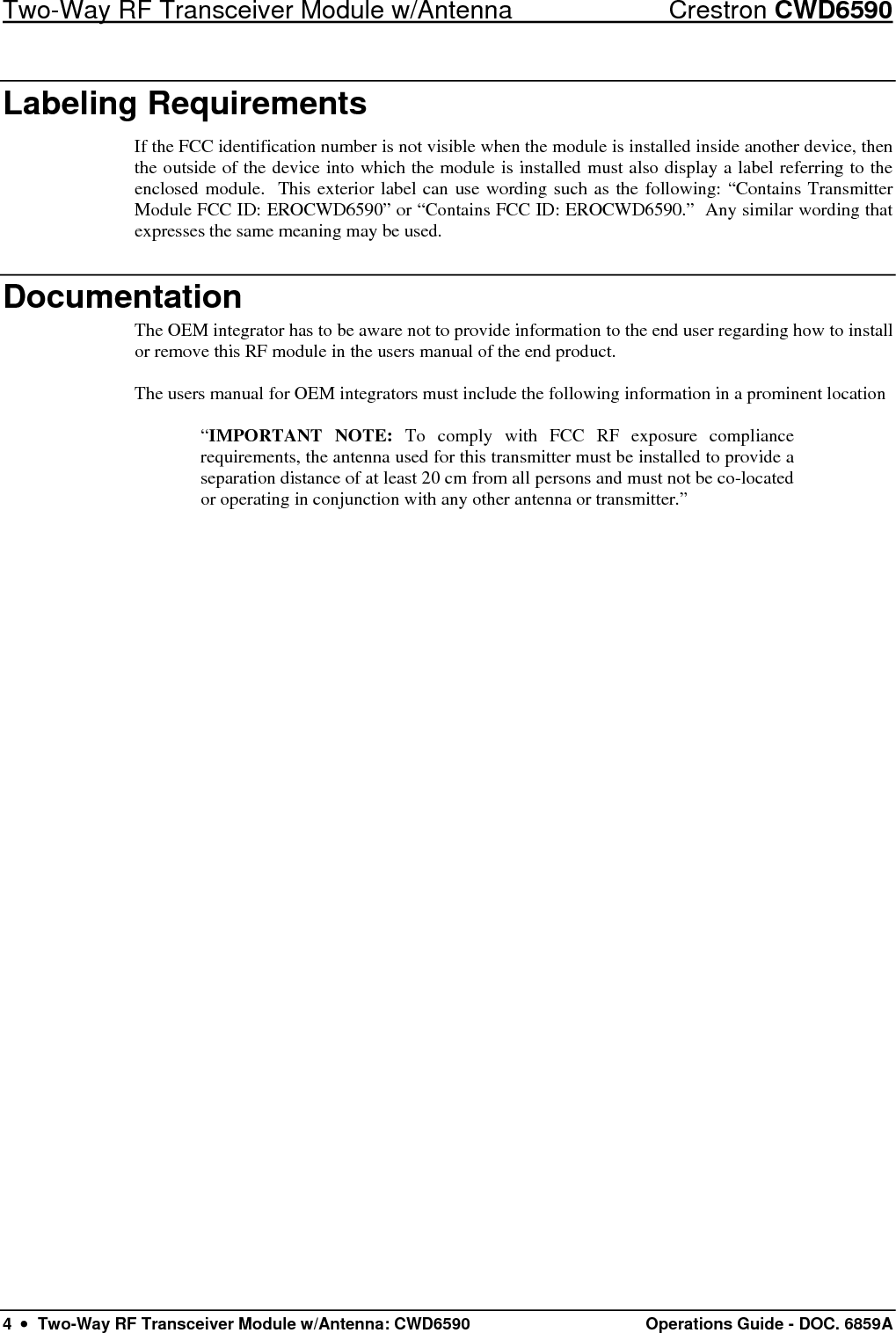 Two-Way RF Transceiver Module w/Antenna  Crestron CWD6590 4  •  Two-Way RF Transceiver Module w/Antenna: CWD6590  Operations Guide - DOC. 6859A Labeling Requirements If the FCC identification number is not visible when the module is installed inside another device, then the outside of the device into which the module is installed must also display a label referring to the enclosed module.  This exterior label can use wording such as the following: “Contains Transmitter Module FCC ID: EROCWD6590” or “Contains FCC ID: EROCWD6590.”  Any similar wording that expresses the same meaning may be used. Documentation The OEM integrator has to be aware not to provide information to the end user regarding how to install or remove this RF module in the users manual of the end product.  The users manual for OEM integrators must include the following information in a prominent location   “IMPORTANT NOTE: To comply with FCC RF exposure compliance requirements, the antenna used for this transmitter must be installed to provide a separation distance of at least 20 cm from all persons and must not be co-located or operating in conjunction with any other antenna or transmitter.” 