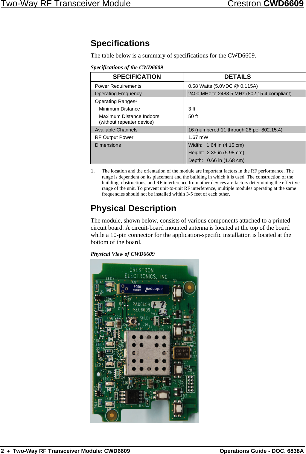 Two-Way RF Transceiver Module  Crestron CWD6609 Specifications The table below is a summary of specifications for the CWD6609.  Specifications of the CWD6609 SPECIFICATION DETAILS Power Requirements  0.58 Watts (5.0VDC @ 0.115A) Operating Frequency  2400 MHz to 2483.5 MHz (802.15.4 compliant) Operating Ranges¹  Minimum Distance   Maximum Distance Indoors    (without repeater device)  3 ft 50 ft  Available Channels  16 (numbered 11 through 26 per 802.15.4)  RF Output Power  1.67 mW Dimensions  Width:   1.64 in (4.15 cm) Height:  2.35 in (5.98 cm) Depth:   0.66 in (1.68 cm) 1. The location and the orientation of the module are important factors in the RF performance. The range is dependent on its placement and the building in which it is used. The construction of the building, obstructions, and RF interference from other devices are factors determining the effective range of the unit. To prevent unit-to-unit RF interference, multiple modules operating at the same frequencies should not be installed within 3-5 feet of each other. Physical Description The module, shown below, consists of various components attached to a printed circuit board. A circuit-board mounted antenna is located at the top of the board while a 10-pin connector for the application-specific installation is located at the bottom of the board. Physical View of CWD6609  2  •  Two-Way RF Transceiver Module: CWD6609  Operations Guide - DOC. 6838A 