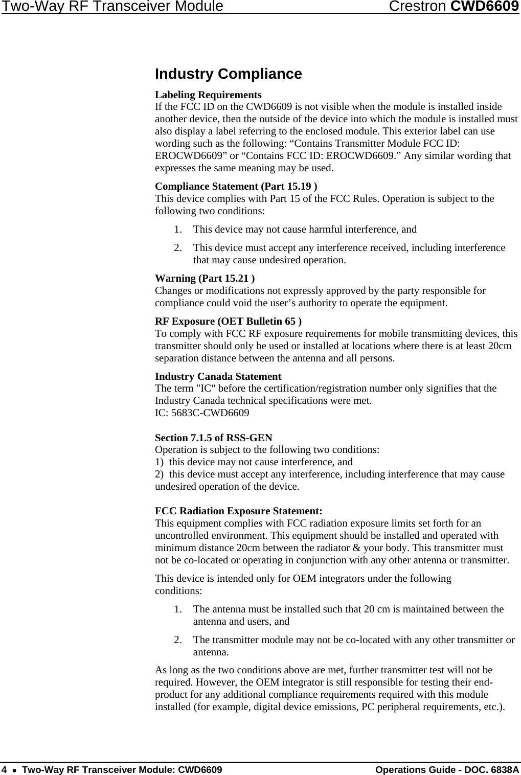 Two-Way RF Transceiver Module  Crestron CWD6609 Industry Compliance Labeling Requirements If the FCC ID on the CWD6609 is not visible when the module is installed inside another device, then the outside of the device into which the module is installed must also display a label referring to the enclosed module. This exterior label can use wording such as the following: “Contains Transmitter Module FCC ID: EROCWD6609” or “Contains FCC ID: EROCWD6609.” Any similar wording that expresses the same meaning may be used.  Compliance Statement (Part 15.19 ) This device complies with Part 15 of the FCC Rules. Operation is subject to the following two conditions: 1. This device may not cause harmful interference, and 2. This device must accept any interference received, including interference that may cause undesired operation. Warning (Part 15.21 ) Changes or modifications not expressly approved by the party responsible for compliance could void the user’s authority to operate the equipment. RF Exposure (OET Bulletin 65 ) To comply with FCC RF exposure requirements for mobile transmitting devices, this transmitter should only be used or installed at locations where there is at least 20cm separation distance between the antenna and all persons. Industry Canada Statement The term &quot;IC&quot; before the certification/registration number only signifies that the Industry Canada technical specifications were met. IC: 5683C-CWD6609  Section 7.1.5 of RSS-GEN Operation is subject to the following two conditions: 1)  this device may not cause interference, and 2)  this device must accept any interference, including interference that may cause undesired operation of the device.  FCC Radiation Exposure Statement: This equipment complies with FCC radiation exposure limits set forth for an uncontrolled environment. This equipment should be installed and operated with minimum distance 20cm between the radiator &amp; your body. This transmitter must not be co-located or operating in conjunction with any other antenna or transmitter. This device is intended only for OEM integrators under the following conditions: 1. The antenna must be installed such that 20 cm is maintained between the antenna and users, and 2. The transmitter module may not be co-located with any other transmitter or antenna. As long as the two conditions above are met, further transmitter test will not be required. However, the OEM integrator is still responsible for testing their end-product for any additional compliance requirements required with this module installed (for example, digital device emissions, PC peripheral requirements, etc.). 4  •  Two-Way RF Transceiver Module: CWD6609  Operations Guide - DOC. 6838A 