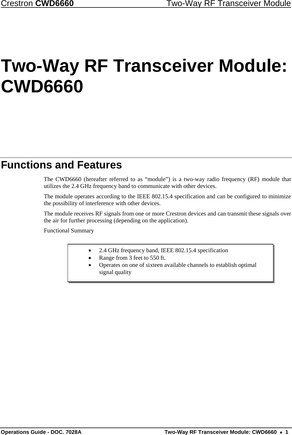 Crestron CWD6660  Two-Way RF Transceiver Module Operations Guide - DOC. 7028A  Two-Way RF Transceiver Module: CWD6660  •  1 •  2.4 GHz frequency band, IEEE 802.15.4 specification •  Range from 3 feet to 550 ft. •  Operates on one of sixteen available channels to establish optimal signal quality Two-Way RF Transceiver Module: CWD6660 Functions and Features The CWD6660 (hereafter referred to as “module”) is a two-way radio frequency (RF) module that utilizes the 2.4 GHz frequency band to communicate with other devices. The module operates according to the IEEE 802.15.4 specification and can be configured to minimize the possibility of interference with other devices.  The module receives RF signals from one or more Crestron devices and can transmit these signals over the air for further processing (depending on the application).  Functional Summary      