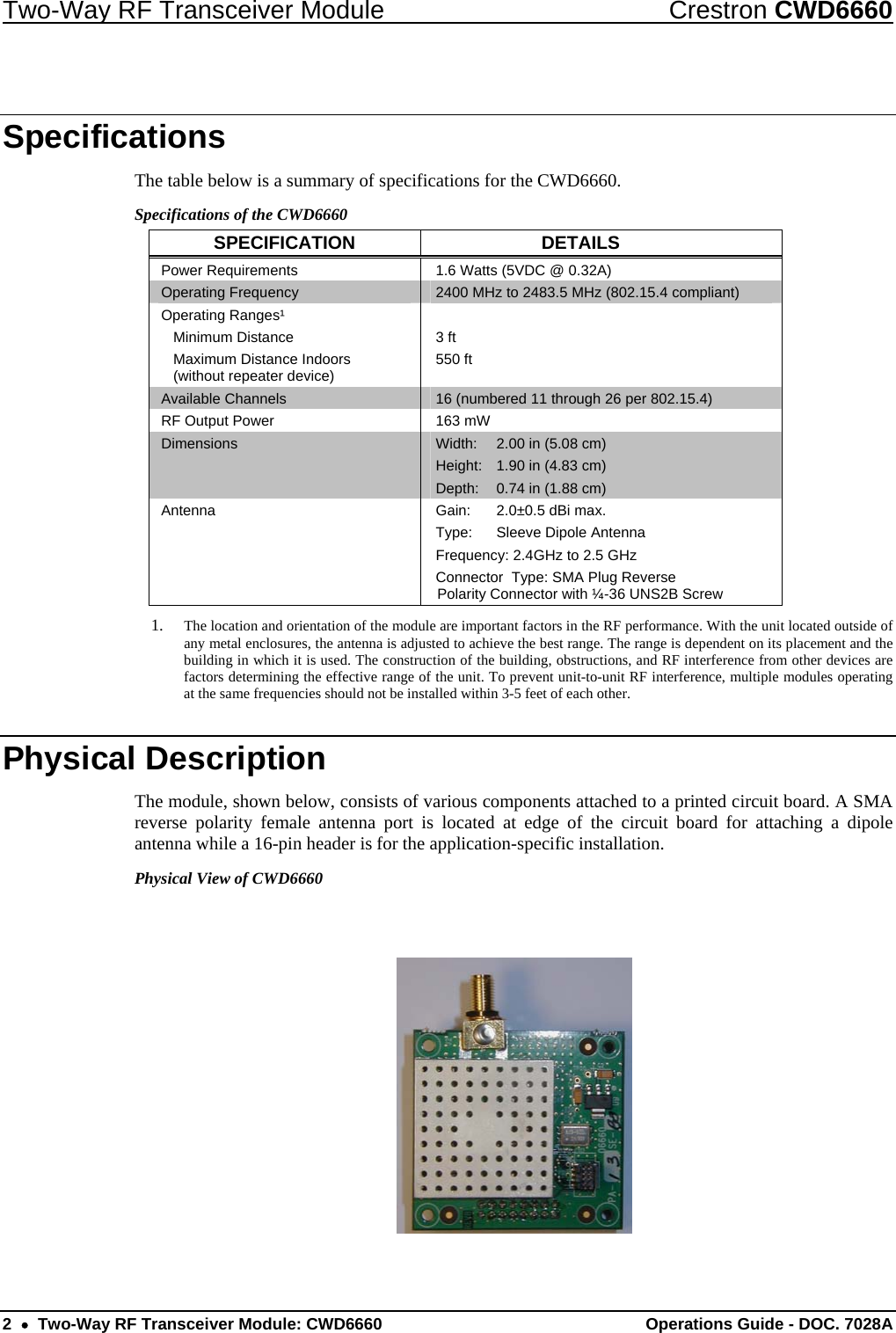 Two-Way RF Transceiver Module  Crestron CWD6660 2  •  Two-Way RF Transceiver Module: CWD6660  Operations Guide - DOC. 7028A  Specifications The table below is a summary of specifications for the CWD6660.  Specifications of the CWD6660 SPECIFICATION DETAILS Power Requirements  1.6 Watts (5VDC @ 0.32A) Operating Frequency  2400 MHz to 2483.5 MHz (802.15.4 compliant) Operating Ranges¹  Minimum Distance   Maximum Distance Indoors    (without repeater device)  3 ft 550 ft  Available Channels  16 (numbered 11 through 26 per 802.15.4)  RF Output Power  163 mW Dimensions  Width:  2.00 in (5.08 cm) Height:  1.90 in (4.83 cm) Depth:  0.74 in (1.88 cm) Antenna  Gain:  2.0±0.5 dBi max. Type:  Sleeve Dipole Antenna Frequency: 2.4GHz to 2.5 GHz Connector  Type: SMA Plug Reverse Polarity Connector with ¼-36 UNS2B Screw 1. The location and orientation of the module are important factors in the RF performance. With the unit located outside of any metal enclosures, the antenna is adjusted to achieve the best range. The range is dependent on its placement and the building in which it is used. The construction of the building, obstructions, and RF interference from other devices are factors determining the effective range of the unit. To prevent unit-to-unit RF interference, multiple modules operating at the same frequencies should not be installed within 3-5 feet of each other. Physical Description The module, shown below, consists of various components attached to a printed circuit board. A SMA reverse polarity female antenna port is located at edge of the circuit board for attaching a dipole antenna while a 16-pin header is for the application-specific installation. Physical View of CWD6660   