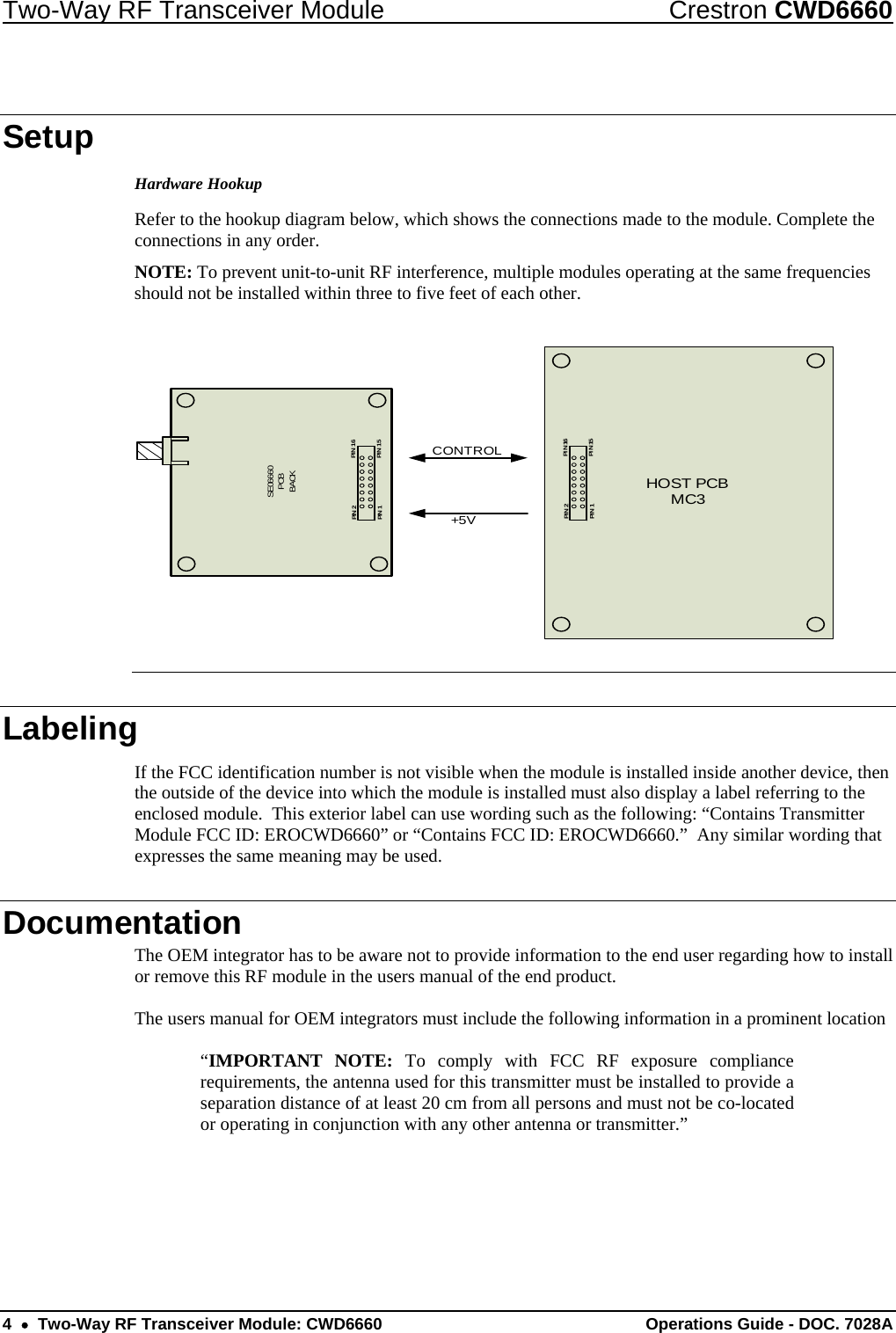 Two-Way RF Transceiver Module  Crestron CWD6660 4  •  Two-Way RF Transceiver Module: CWD6660  Operations Guide - DOC. 7028A  Setup Hardware Hookup Refer to the hookup diagram below, which shows the connections made to the module. Complete the connections in any order.  NOTE: To prevent unit-to-unit RF interference, multiple modules operating at the same frequencies should not be installed within three to five feet of each other.  SE06660PCBBACKPIN 1PIN  16PIN  15PIN 2HOST PCBMC3PIN 1PI N 16PI N 15PIN 2+5VCONTROL  Labeling If the FCC identification number is not visible when the module is installed inside another device, then the outside of the device into which the module is installed must also display a label referring to the enclosed module.  This exterior label can use wording such as the following: “Contains Transmitter Module FCC ID: EROCWD6660” or “Contains FCC ID: EROCWD6660.”  Any similar wording that expresses the same meaning may be used. Documentation The OEM integrator has to be aware not to provide information to the end user regarding how to install or remove this RF module in the users manual of the end product.  The users manual for OEM integrators must include the following information in a prominent location   “IMPORTANT NOTE: To comply with FCC RF exposure compliance requirements, the antenna used for this transmitter must be installed to provide a separation distance of at least 20 cm from all persons and must not be co-located or operating in conjunction with any other antenna or transmitter.” 